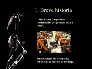 1. Breve historia
 1959: Planet Corporation
 comercializa por primera vez un
 robot.




1962: General Motors incluye
robots en sus cadenas de montaje.
 
