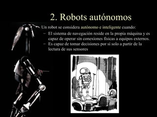 2. Robots autónomos
• Un robot se considera autónomo e inteligente cuando:
   – El sistema de navegación reside en la propia máquina y es
     capaz de operar sin conexiones físicas a equipos externos.
   – Es capaz de tomar decisiones por sí solo a partir de la
     lectura de sus sensores
 