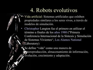 4. Robots evolutivos
• Vida artificial: Sistemas artificiales que exhiben
  propiedades similares a los seres vivos, a través de
  modelos de simulación.
• Christopher Langton fue el primero en utilizar el
  término a finales de los años 1980 ("Primera
  Conferencia Internacional de la Síntesis y Simulación
  de Sistemas Vivientes“, Los Alamos National
  Laboratory)
• Se define “vida” como una manera de
  autoreproducción, almacenamiento de información,
  evolución, crecimiento y adaptación.
 