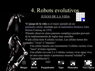 4. Robots evolutivos
                   JUEGO DE LA VIDA

    •El juego de la vida es el mejor ejemplo de un
    autómata celular, diseñado por el matemático británico John
    Horton Conway en 1970.
    •Permite observar cómo patrones complejos pueden provenir
    de la implementación de reglas muy sencillas.
    •Cada célula tiene 8 células vecinas. Las células tienen dos
    estados: "vivas" o "muertas“:
         Una célula muerta con exactamente 3 células vecinas vivas
         "nace" al turno siguiente.
         Una célula viva con 2 o 3 células vecinas vivas sigue viva,
         en otro caso muere o permanece muerta("soledad" o
         "superpoblación")


Bloque   Barco     Parpadeador     Sapo     Planeador     Nave ligera
 