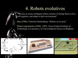 4. Robots evolutivos
“The key to create intelligent robots consists of letting them evolve,
self-organize, and adapt to their environment”

Idea (1984): Valentino Braitenberg: “Robots en la mesa”

Primer experimento (1994): EPFL, Swiss Federal Institute of
Technology in Lausanne y la Universidad de Sussex en Brighton
 