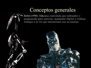 Conceptos generales
• Robot (1990): Máquina controlada por ordenador y
  programada para moverse, manipular objetos y realizar
  trabajos a la vez que interacciona con su entorno.
 
