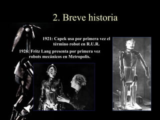 2. Breve historia
           1921: Capek usa por primera vez el
                término robot en R.U.R.
1926: Fritz Lang presenta por primera vez
     robots mecánicos en Metropolis.
 
