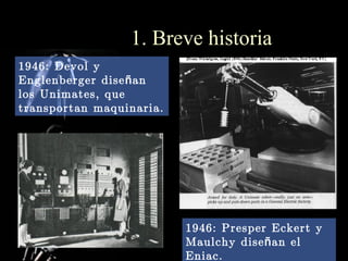 1. Breve historia
1946: Devol y
Englenberger dise ñ an
los Unimates, que
transportan maquinaria.




                          1946: Presper Eckert y
                          Maulchy dise ñ an el
                          Eniac.
 