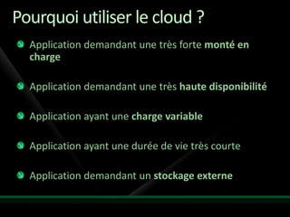 Pourquoi utiliser le cloud ?
  Application demandant une très forte monté en
  charge

  Application demandant une très haute disponibilité

  Application ayant une charge variable

  Application ayant une durée de vie très courte

  Application demandant un stockage externe
 