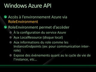 Windows Azure API
 Accès à l’environnement Azure via
 RoleEnvironment
 RoleEnvironment permet d’accèder
   À la configuration du service Azure
   Aux LocalResource (disque local)
   Aux informations du role comme les
   InstanceEndpoints (ex: pour communication inter-
   role)
   Expose des évènements quant au le cycle de vie de
   l’instance, etc…
 