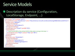 Service Models
   Description du service (Configuration,
   LocalStorage, Endpoint, …)
<?xml version="1.0" encoding="utf-8"?>
<ServiceDefinition name="CloudService1" xmlns="http://schemas.microsoft.com/ServiceHosting/2008/10/ServiceDefinition">
 <WebRole name="WebRole">
  <ConfigurationSettings>
   <Setting name="AccountName"/>
  </ConfigurationSettings>
  <LocalStorage name="scratch" sizeInMB="50"/>
  <InputEndpoints>
   <!-- Must use port 80 for http and port 443 for https when running in the cloud -->
   <InputEndpoint name="HttpIn" protocol="http" port="80" />
  </InputEndpoints>
 </WebRole>
 <WorkerRole name="WorkerRole">
  <ConfigurationSettings>
   <Setting name="AccountName"/>
   <Setting name="TableStorageEndpoint"/>
  </ConfigurationSettings>
 </WorkerRole>
</ServiceDefinition>
 