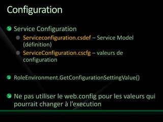 Configuration
 Service Configuration
    Serviceconfiguration.csdef – Service Model
    (définition)
    ServiceConfiguration.cscfg – valeurs de
    configuration

 RoleEnvironment.GetConfigurationSettingValue()

 Ne pas utiliser le web.config pour les valeurs qui
 pourrait changer à l’execution
 