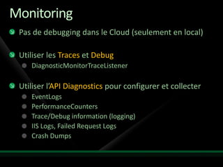 Monitoring
 Pas de debugging dans le Cloud (seulement en local)

 Utiliser les Traces et Debug
    DiagnosticMonitorTraceListener

 Utiliser l’API Diagnostics pour configurer et collecter
    EventLogs
    PerformanceCounters
    Trace/Debug information (logging)
    IIS Logs, Failed Request Logs
    Crash Dumps
 
