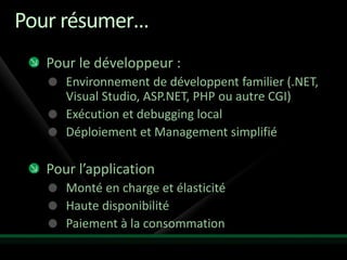 Pour résumer…
   Pour le développeur :
      Environnement de développent familier (.NET,
      Visual Studio, ASP.NET, PHP ou autre CGI)
      Exécution et debugging local
      Déploiement et Management simplifié

   Pour l’application
      Monté en charge et élasticité
      Haute disponibilité
      Paiement à la consommation
 