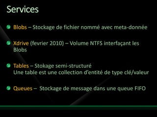 Services
 Blobs – Stockage de fichier nommé avec meta-donnée

 Xdrive (fevrier 2010) – Volume NTFS interfaçant les
 Blobs

 Tables – Stokage semi-structuré
 Une table est une collection d’entité de type clé/valeur

 Queues – Stockage de message dans une queue FIFO
 