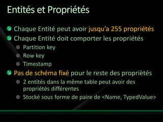 Entités et Propriétés
 Chaque Entité peut avoir jusqu’a 255 propriétés
 Chaque Entité doit comporter les propriétés
    Partition key
    Row key
    Timestamp
 Pas de schéma fixé pour le reste des propriètés
    2 entités dans la même table peut avoir des
    propriétés différentes
    Stocké sous forme de paire de <Name, TypedValue>
 