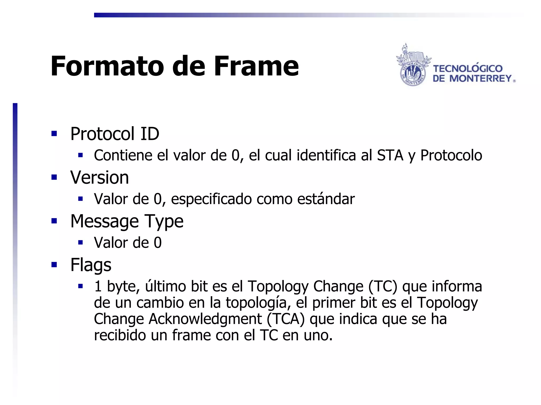 Formato de Frame

 Protocol ID
   Contiene el valor de 0, el cual identifica al STA y Protocolo
 Version
   Valor de 0, especificado como estándar
 Message Type
   Valor de 0
 Flags
   1 byte, último bit es el Topology Change (TC) que informa
   de un cambio en la topología, el primer bit es el Topology
   Change Acknowledgment (TCA) que indica que se ha
   recibido un frame con el TC en uno.
 