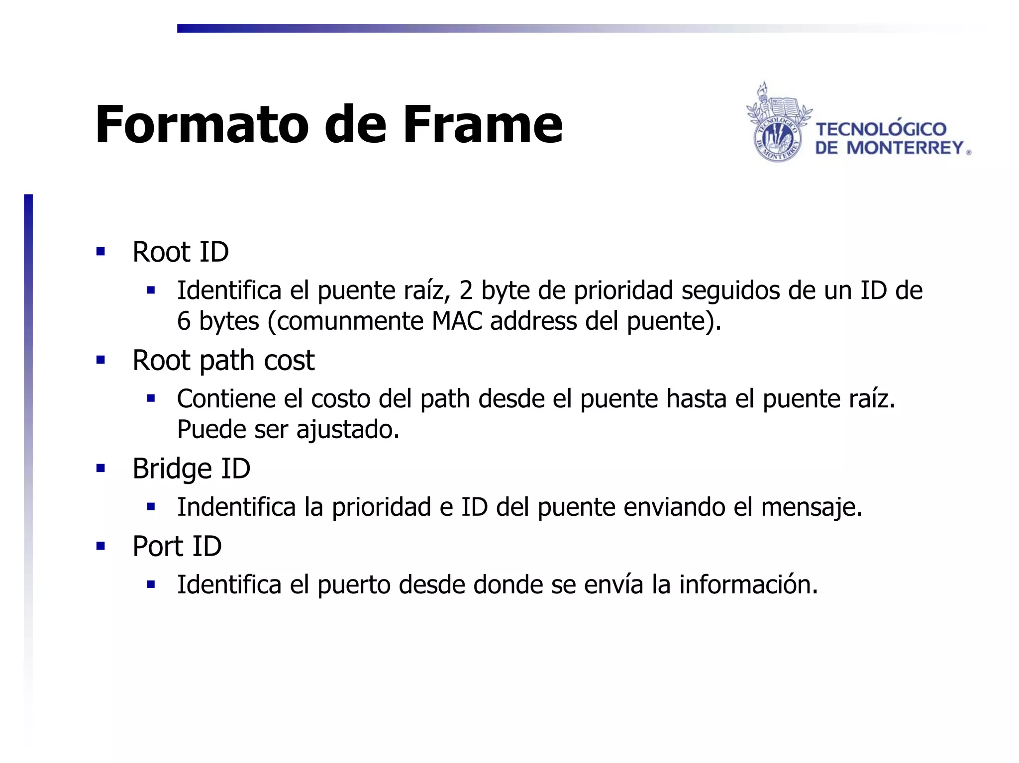 Formato de Frame

 Root ID
    Identifica el puente raíz, 2 byte de prioridad seguidos de un ID de
    6 bytes (comunmente MAC address del puente).
 Root path cost
    Contiene el costo del path desde el puente hasta el puente raíz.
    Puede ser ajustado.
 Bridge ID
    Indentifica la prioridad e ID del puente enviando el mensaje.
 Port ID
    Identifica el puerto desde donde se envía la información.
 