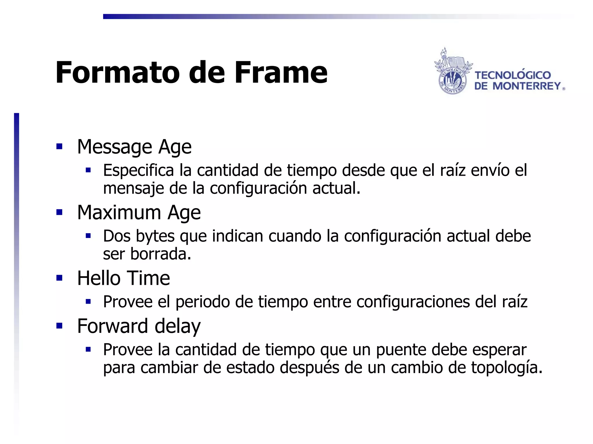 Formato de Frame

 Message Age
   Especifica la cantidad de tiempo desde que el raíz envío el
   mensaje de la configuración actual.
 Maximum Age
   Dos bytes que indican cuando la configuración actual debe
   ser borrada.
 Hello Time
   Provee el periodo de tiempo entre configuraciones del raíz
 Forward delay
   Provee la cantidad de tiempo que un puente debe esperar
   para cambiar de estado después de un cambio de topología.
 