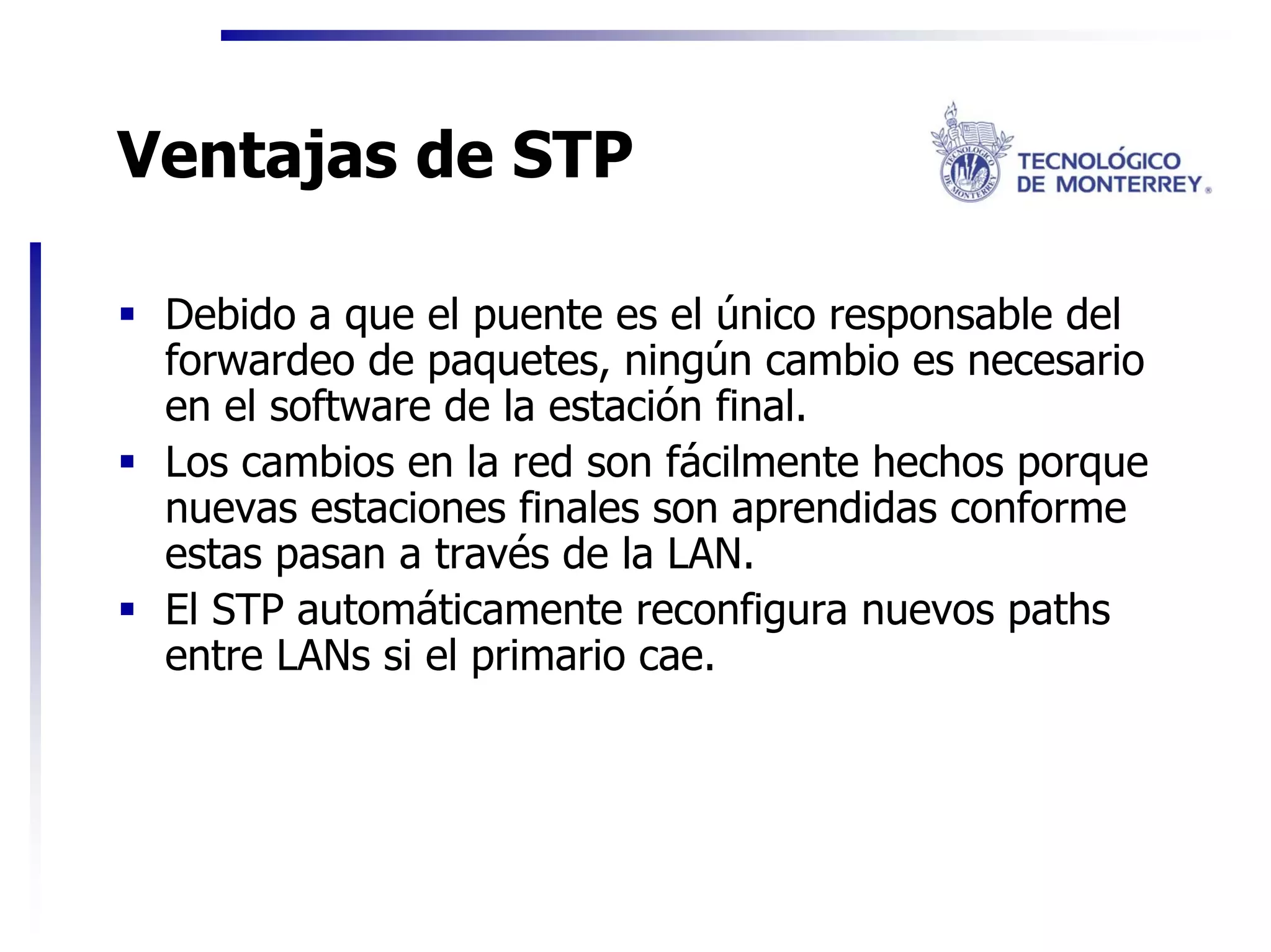 Ventajas de STP

 Debido a que el puente es el único responsable del
 forwardeo de paquetes, ningún cambio es necesario
 en el software de la estación final.
 Los cambios en la red son fácilmente hechos porque
 nuevas estaciones finales son aprendidas conforme
 estas pasan a través de la LAN.
 El STP automáticamente reconfigura nuevos paths
 entre LANs si el primario cae.
 