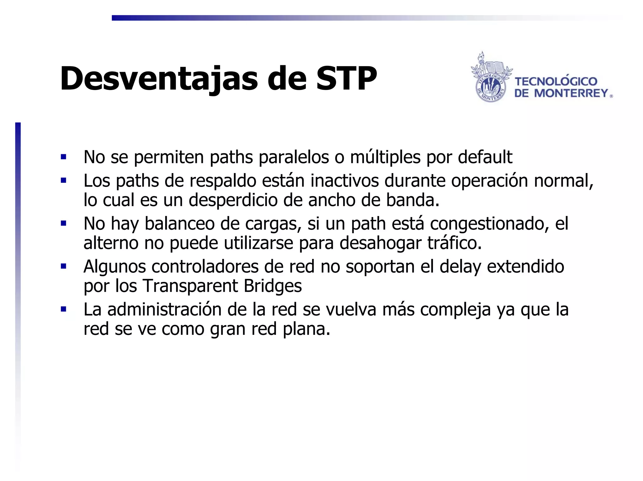 Desventajas de STP

 No se permiten paths paralelos o múltiples por default
 Los paths de respaldo están inactivos durante operación normal,
 lo cual es un desperdicio de ancho de banda.
 No hay balanceo de cargas, si un path está congestionado, el
 alterno no puede utilizarse para desahogar tráfico.
 Algunos controladores de red no soportan el delay extendido
 por los Transparent Bridges
 La administración de la red se vuelva más compleja ya que la
 red se ve como gran red plana.
 