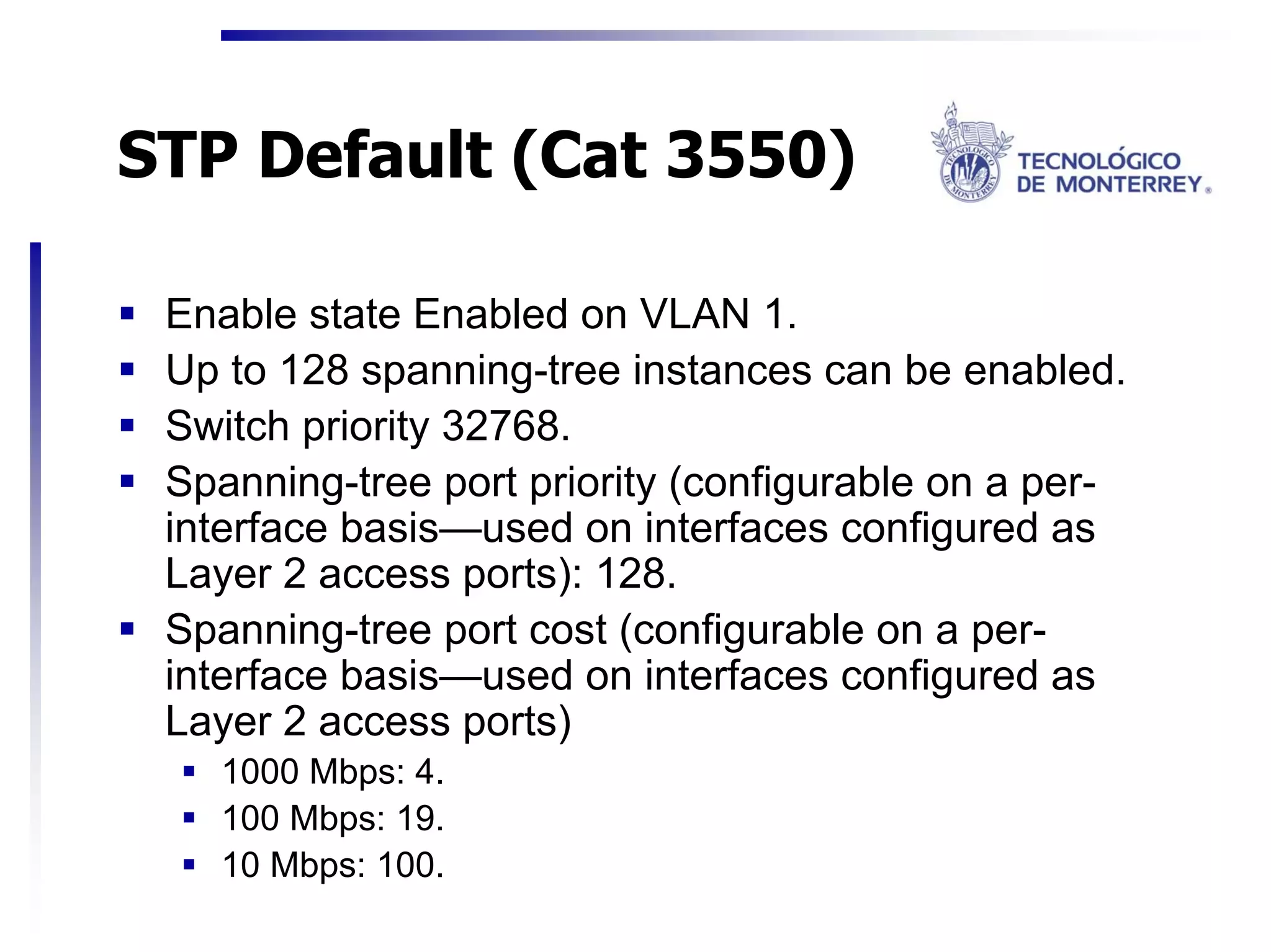 STP Default (Cat 3550)

 Enable state Enabled on VLAN 1.
 Up to 128 spanning-tree instances can be enabled.
 Switch priority 32768.
 Spanning-tree port priority (configurable on a per-
 interface basis—used on interfaces configured as
 Layer 2 access ports): 128.
 Spanning-tree port cost (configurable on a per-
 interface basis—used on interfaces configured as
 Layer 2 access ports)
   1000 Mbps: 4.
   100 Mbps: 19.
   10 Mbps: 100.
 