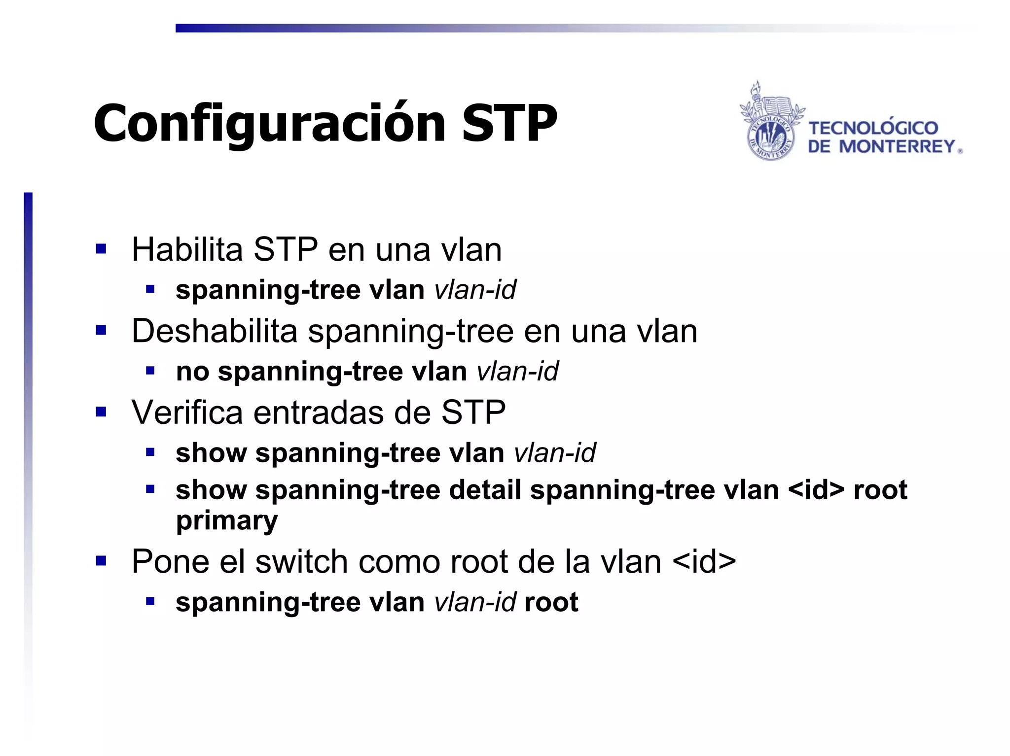 Configuración STP

 Habilita STP en una vlan
   spanning-tree vlan vlan-id
 Deshabilita spanning-tree en una vlan
   no spanning-tree vlan vlan-id
 Verifica entradas de STP
   show spanning-tree vlan vlan-id
   show spanning-tree detail spanning-tree vlan <id> root
   primary
 Pone el switch como root de la vlan <id>
   spanning-tree vlan vlan-id root
 
