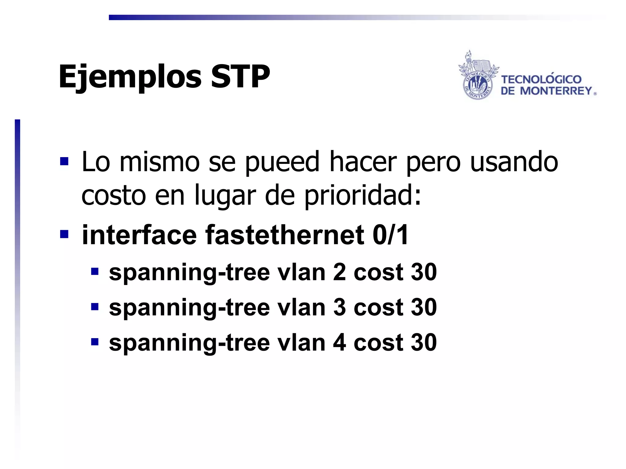 Ejemplos STP

 Lo mismo se pueed hacer pero usando
 costo en lugar de prioridad:
 interface fastethernet 0/1
   spanning-tree vlan 2 cost 30
   spanning-tree vlan 3 cost 30
   spanning-tree vlan 4 cost 30
 