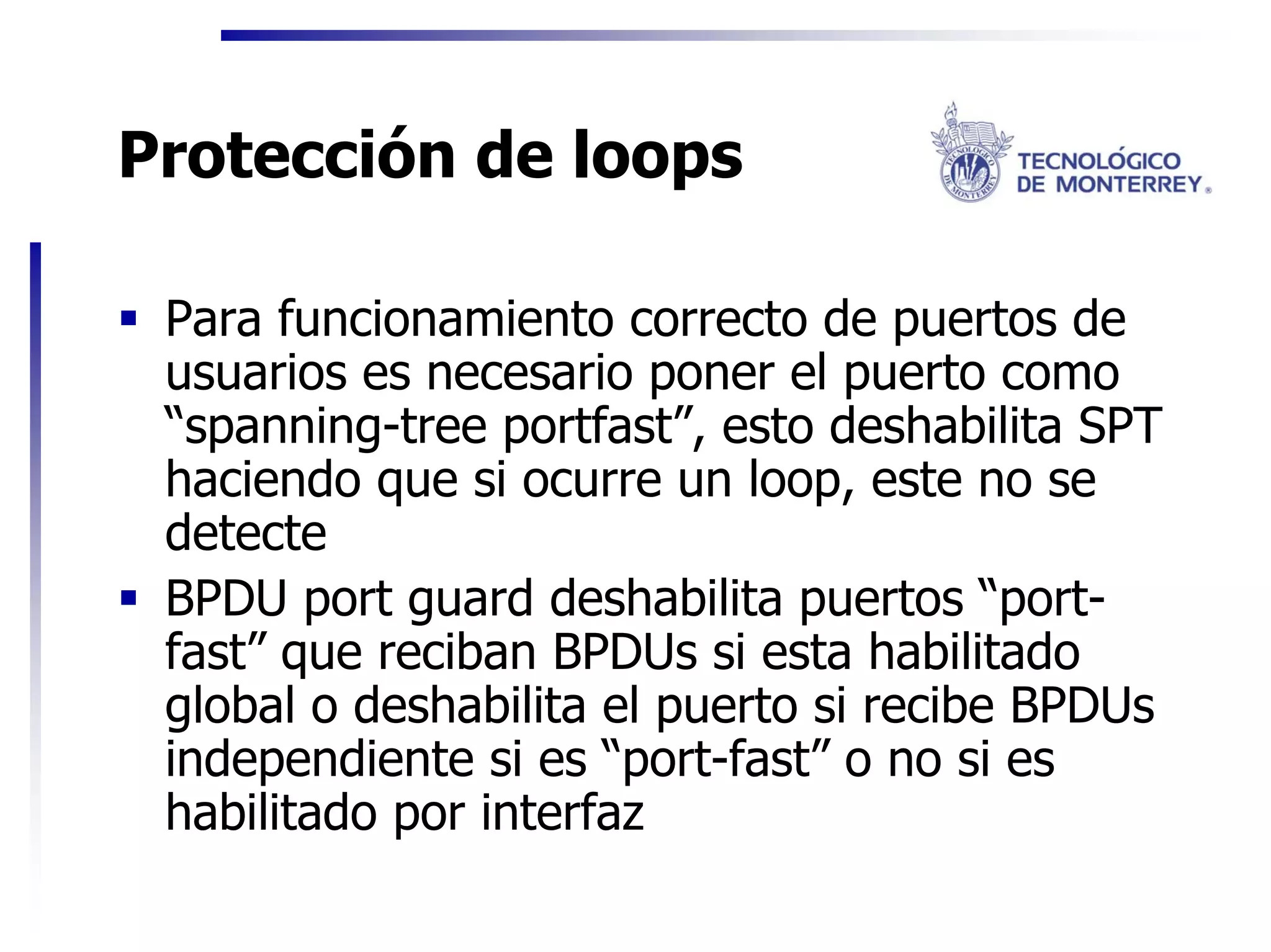 Protección de loops

 Para funcionamiento correcto de puertos de
 usuarios es necesario poner el puerto como
 “spanning-tree portfast”, esto deshabilita SPT
 haciendo que si ocurre un loop, este no se
 detecte
 BPDU port guard deshabilita puertos “port-
 fast” que reciban BPDUs si esta habilitado
 global o deshabilita el puerto si recibe BPDUs
 independiente si es “port-fast” o no si es
 habilitado por interfaz
 