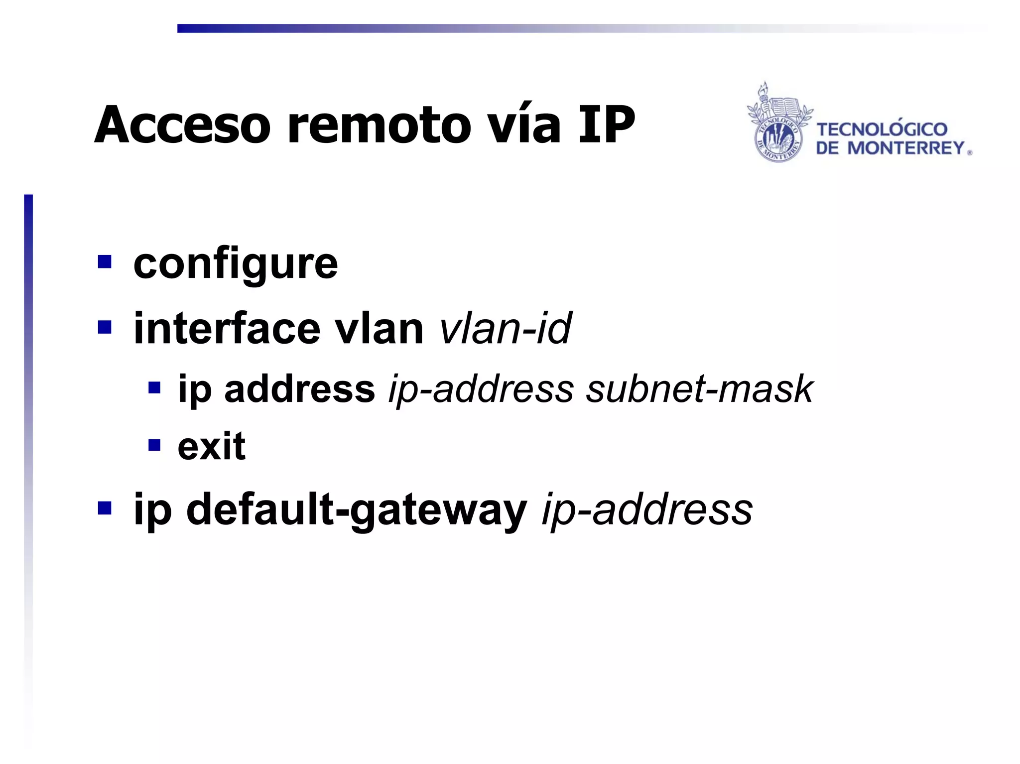 Acceso remoto vía IP

 configure
 interface vlan vlan-id
   ip address ip-address subnet-mask
   exit
 ip default-gateway ip-address
 