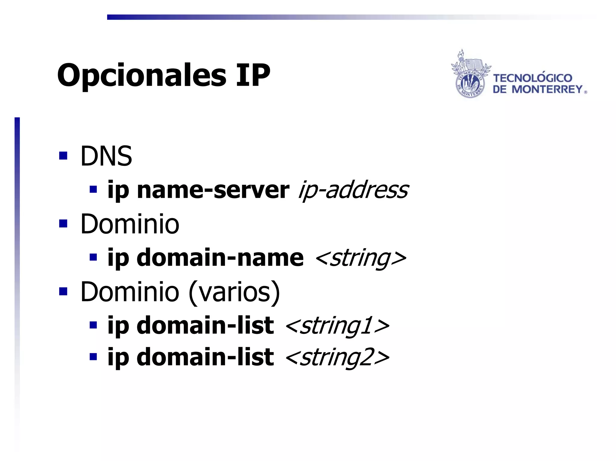 Opcionales IP

 DNS
   ip name-server ip-address
 Dominio
   ip domain-name <string>
 Dominio (varios)
   ip domain-list <string1>
   ip domain-list <string2>
 