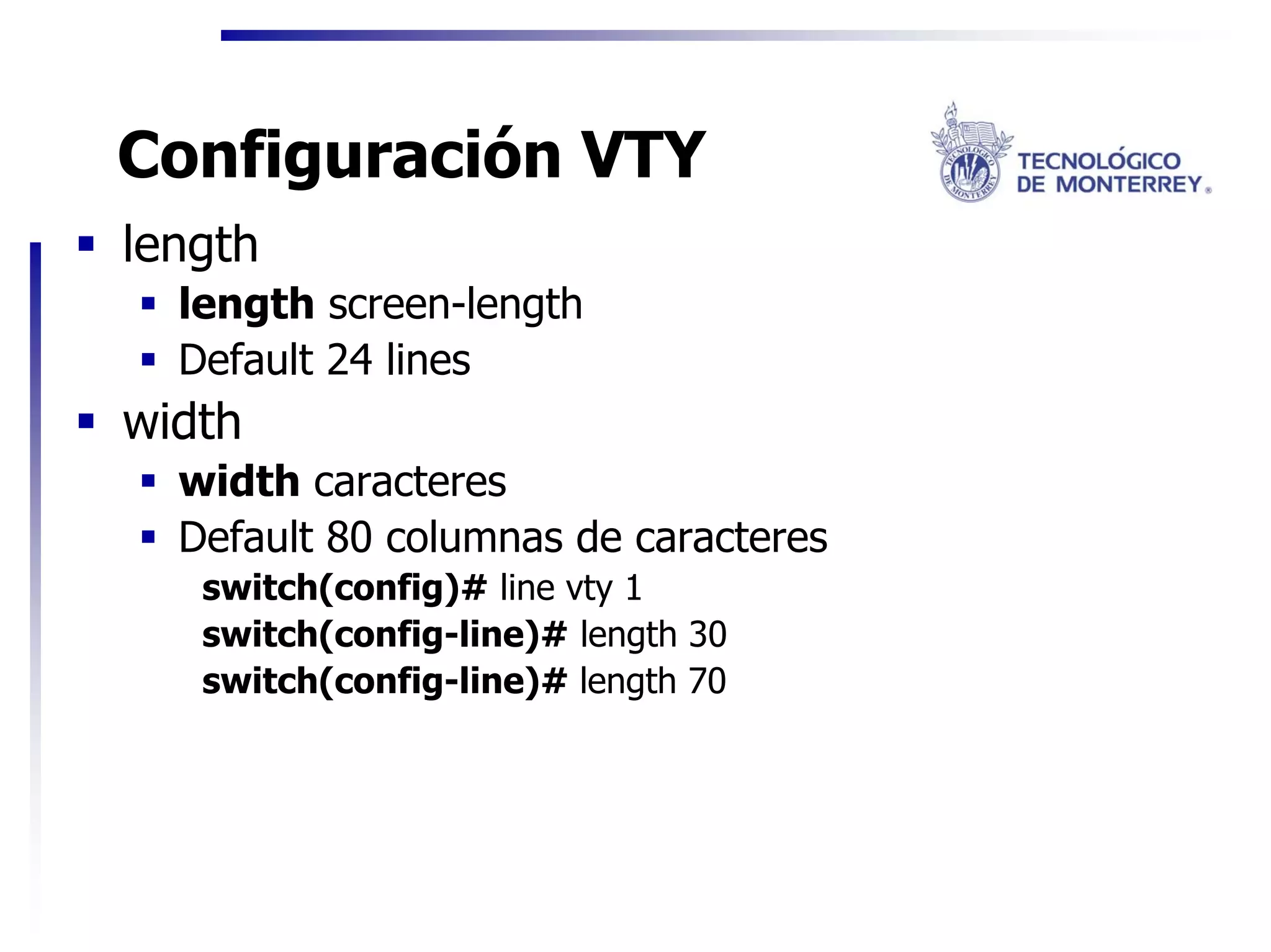 Configuración VTY
length
  length screen-length
  Default 24 lines
width
  width caracteres
  Default 80 columnas de caracteres
   switch(config)# line vty 1
   switch(config-line)# length 30
   switch(config-line)# length 70
 