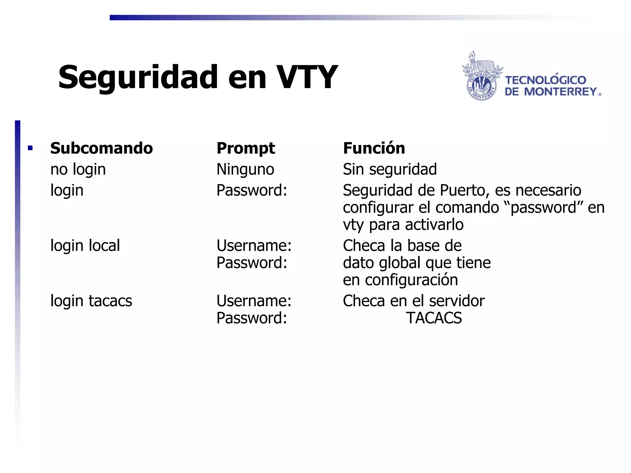 Seguridad en VTY

Subcomando     Prompt      Función
no login       Ninguno     Sin seguridad
login          Password:   Seguridad de Puerto, es necesario
                           configurar el comando “password” en
                           vty para activarlo
login local    Username:   Checa la base de
               Password:   dato global que tiene
                           en configuración
login tacacs   Username:   Checa en el servidor
               Password:            TACACS
 