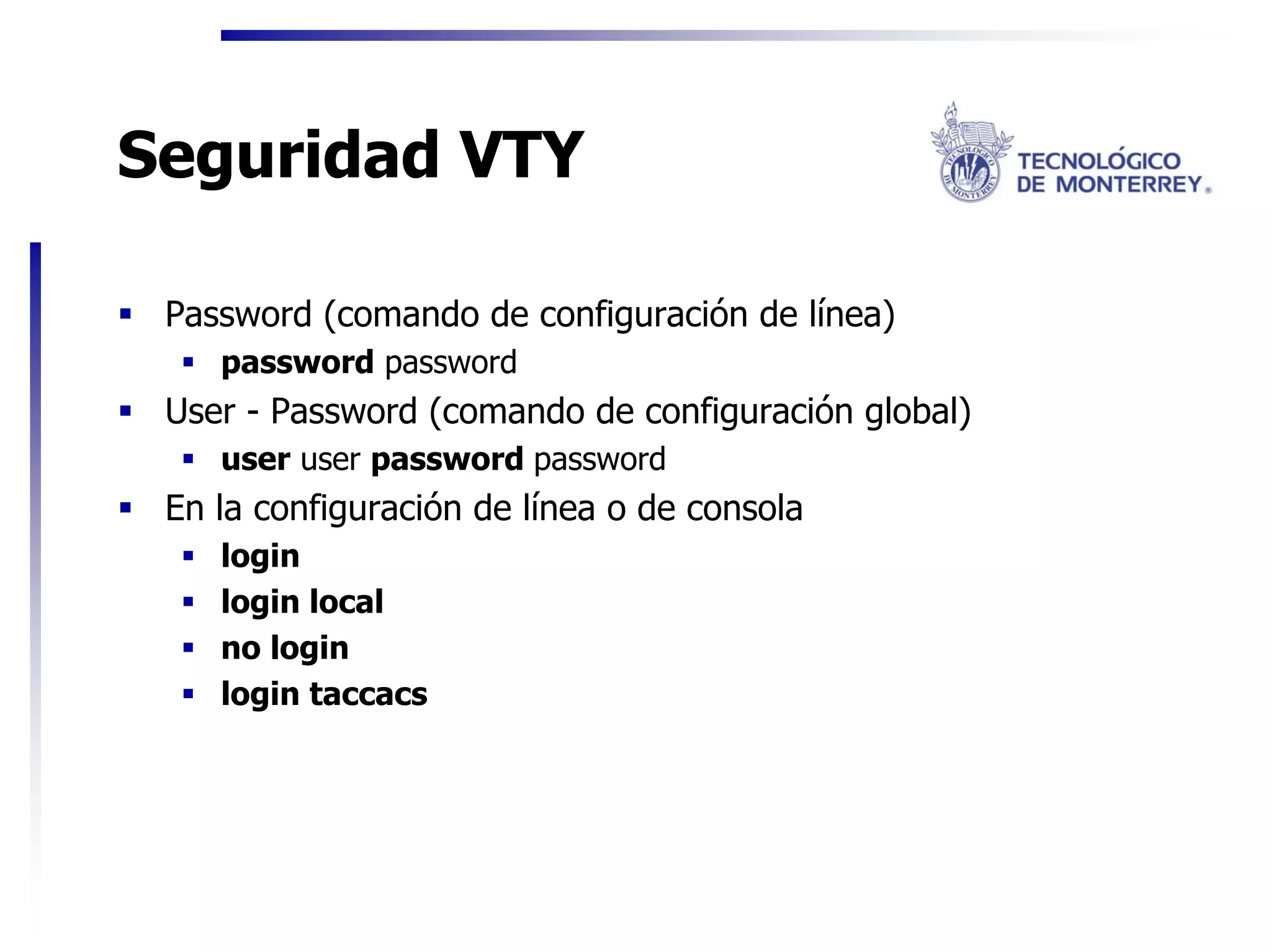 Seguridad VTY

 Password (comando de configuración de línea)
    password password
 User - Password (comando de configuración global)
    user user password password
 En la configuración de línea o de consola
    login
    login local
    no login
    login taccacs
 