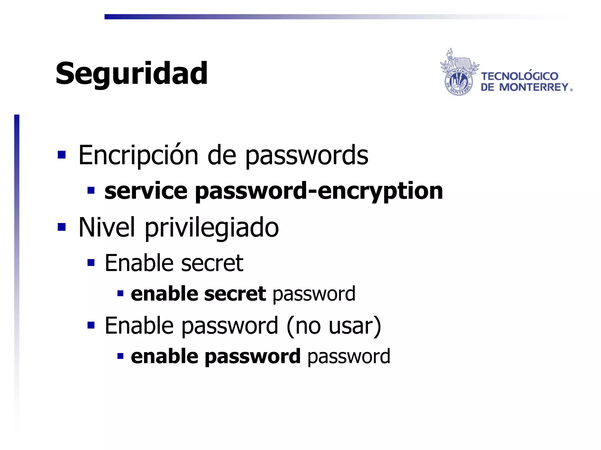 Seguridad

 Encripción de passwords
   service password-encryption
 Nivel privilegiado
   Enable secret
     enable secret password
   Enable password (no usar)
     enable password password
 