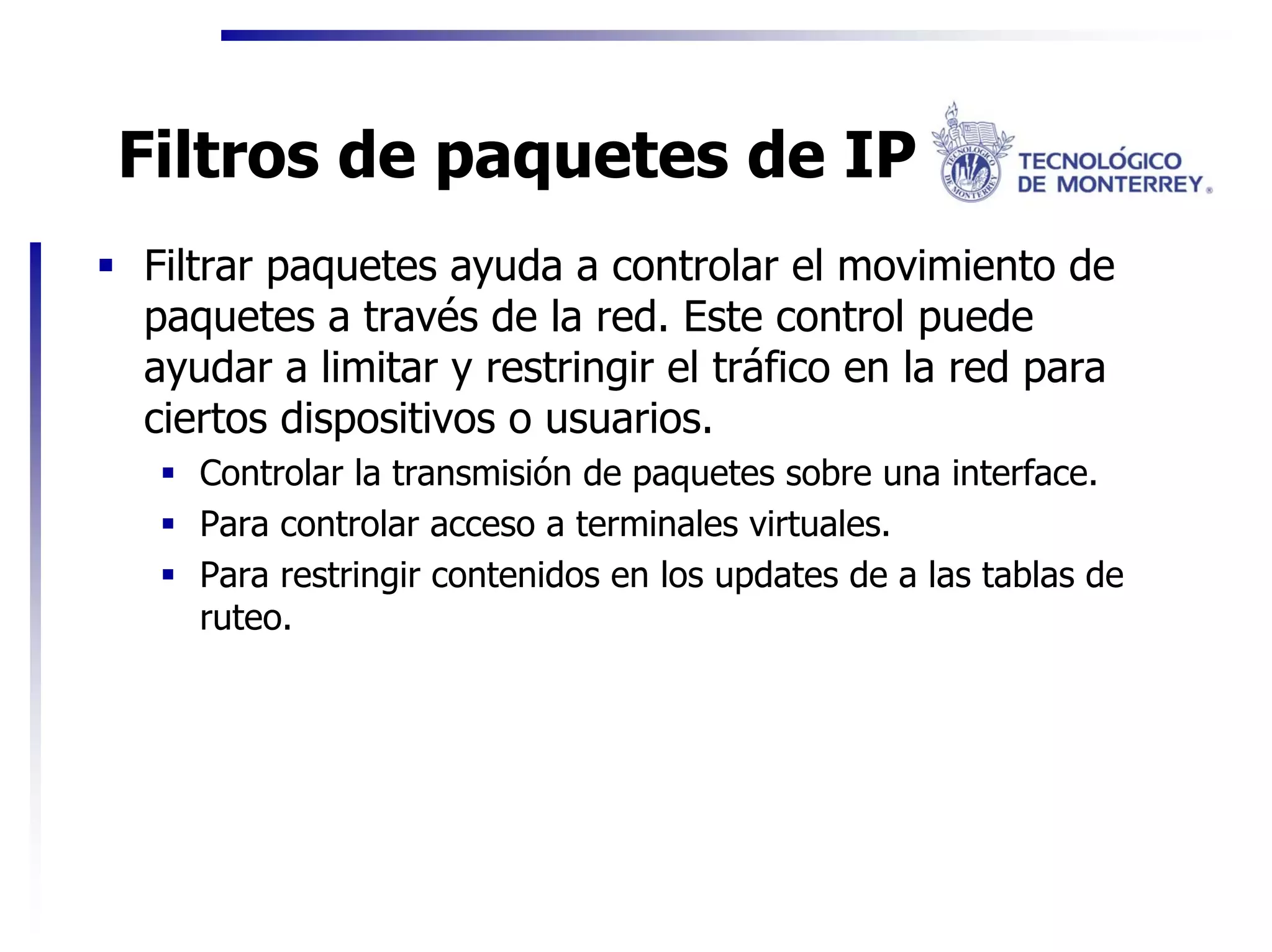 Filtros de paquetes de IP
Filtrar paquetes ayuda a controlar el movimiento de
paquetes a través de la red. Este control puede
ayudar a limitar y restringir el tráfico en la red para
ciertos dispositivos o usuarios.
   Controlar la transmisión de paquetes sobre una interface.
   Para controlar acceso a terminales virtuales.
   Para restringir contenidos en los updates de a las tablas de
   ruteo.
 