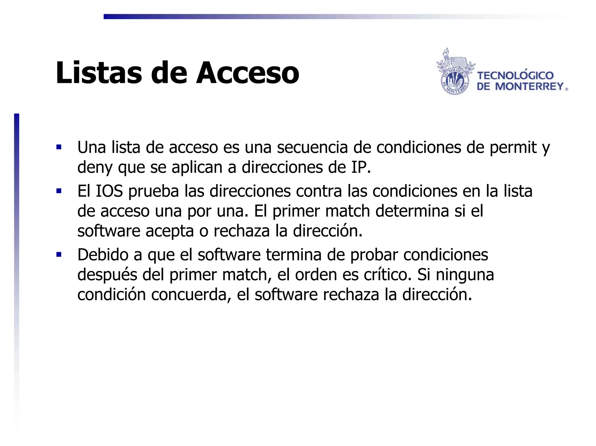 Listas de Acceso

 Una lista de acceso es una secuencia de condiciones de permit y
 deny que se aplican a direcciones de IP.
 El IOS prueba las direcciones contra las condiciones en la lista
 de acceso una por una. El primer match determina si el
 software acepta o rechaza la dirección.
 Debido a que el software termina de probar condiciones
 después del primer match, el orden es crítico. Si ninguna
 condición concuerda, el software rechaza la dirección.
 
