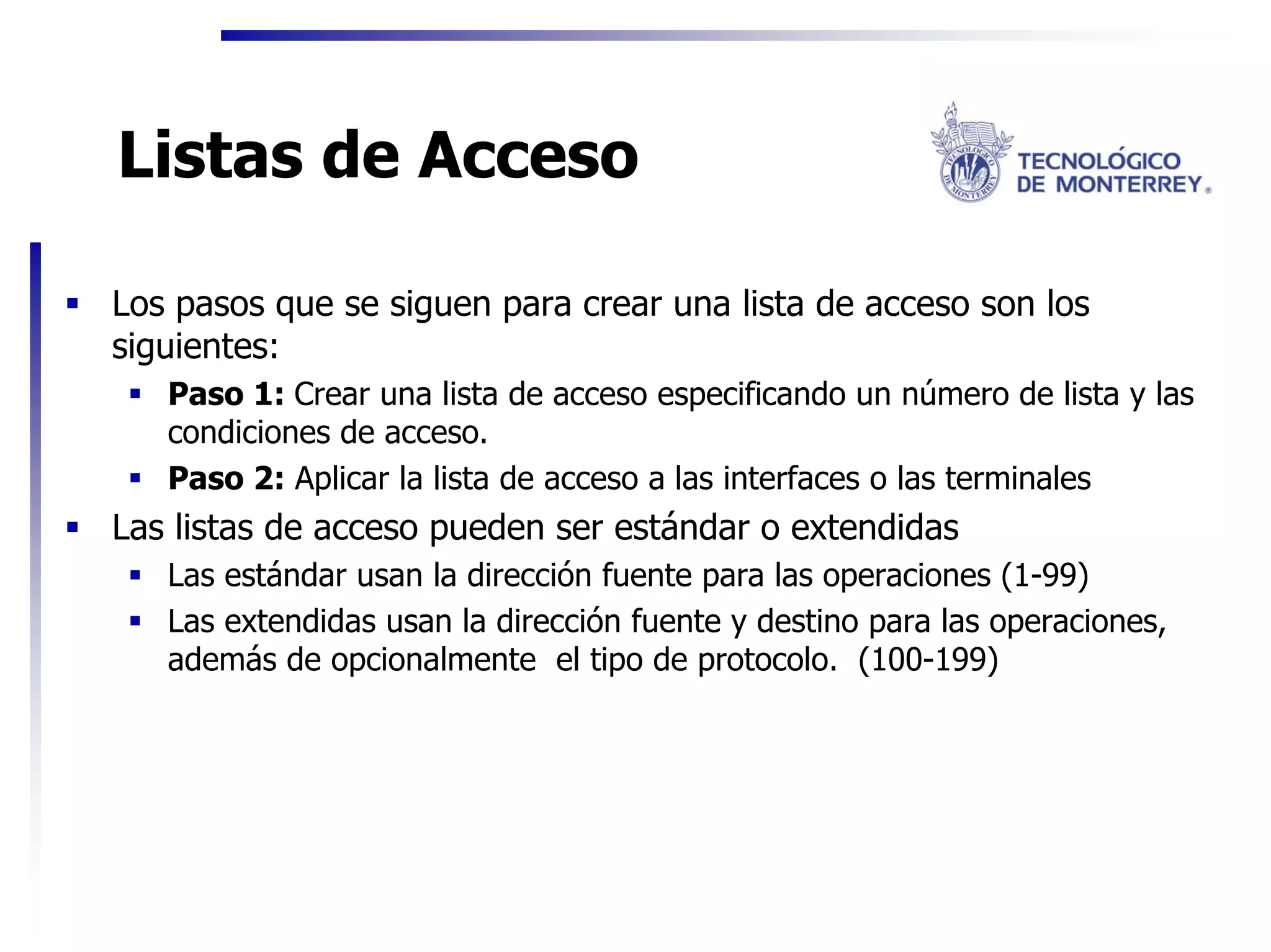 Listas de Acceso

Los pasos que se siguen para crear una lista de acceso son los
siguientes:
   Paso 1: Crear una lista de acceso especificando un número de lista y las
   condiciones de acceso.
   Paso 2: Aplicar la lista de acceso a las interfaces o las terminales
Las listas de acceso pueden ser estándar o extendidas
   Las estándar usan la dirección fuente para las operaciones (1-99)
   Las extendidas usan la dirección fuente y destino para las operaciones,
   además de opcionalmente el tipo de protocolo. (100-199)
 