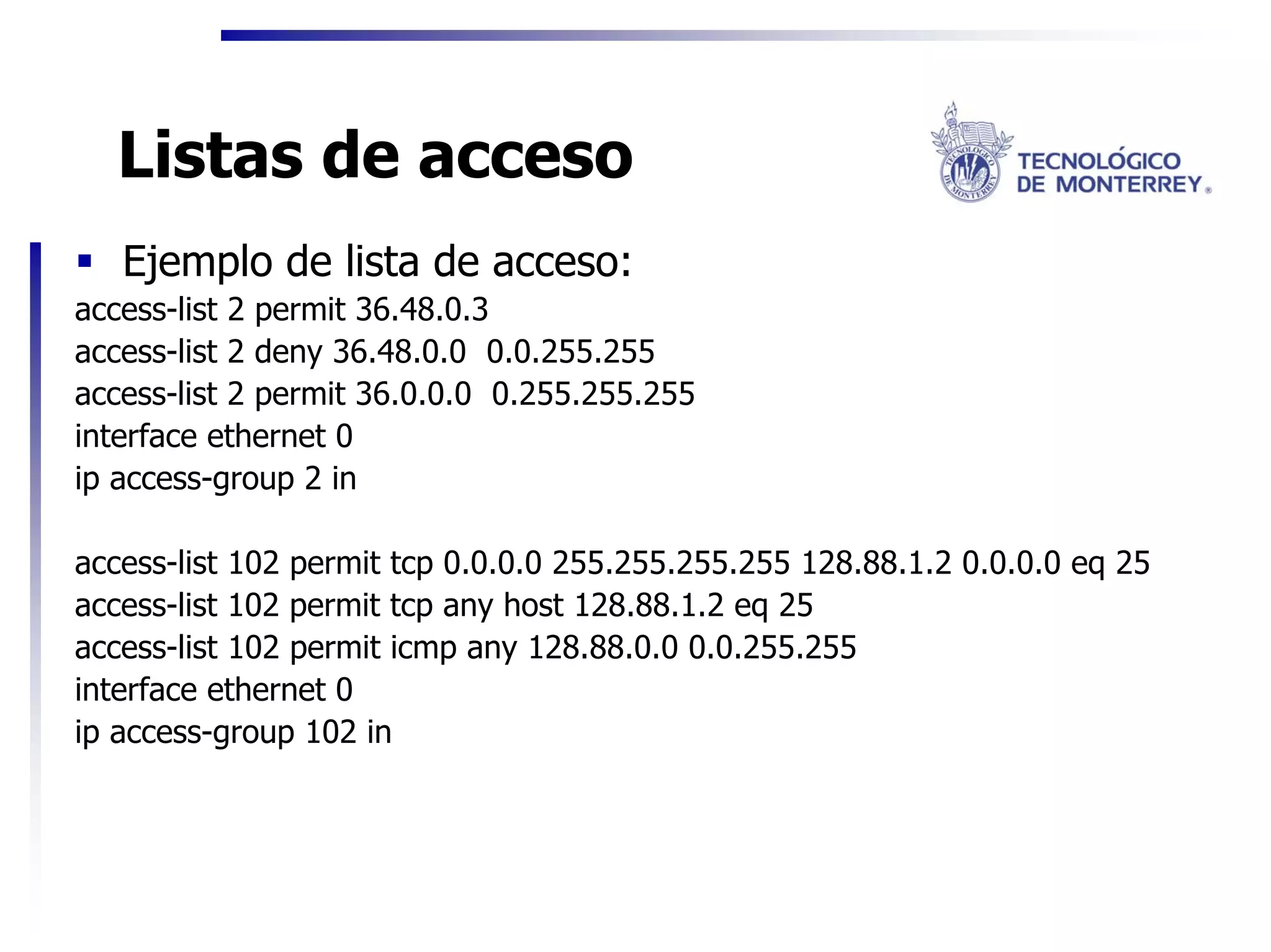 Listas de acceso
   Ejemplo de lista de acceso:
access-list 2 permit 36.48.0.3
access-list 2 deny 36.48.0.0 0.0.255.255
access-list 2 permit 36.0.0.0 0.255.255.255
interface ethernet 0
ip access-group 2 in

access-list 102 permit tcp 0.0.0.0 255.255.255.255 128.88.1.2 0.0.0.0 eq 25
access-list 102 permit tcp any host 128.88.1.2 eq 25
access-list 102 permit icmp any 128.88.0.0 0.0.255.255
interface ethernet 0
ip access-group 102 in
 