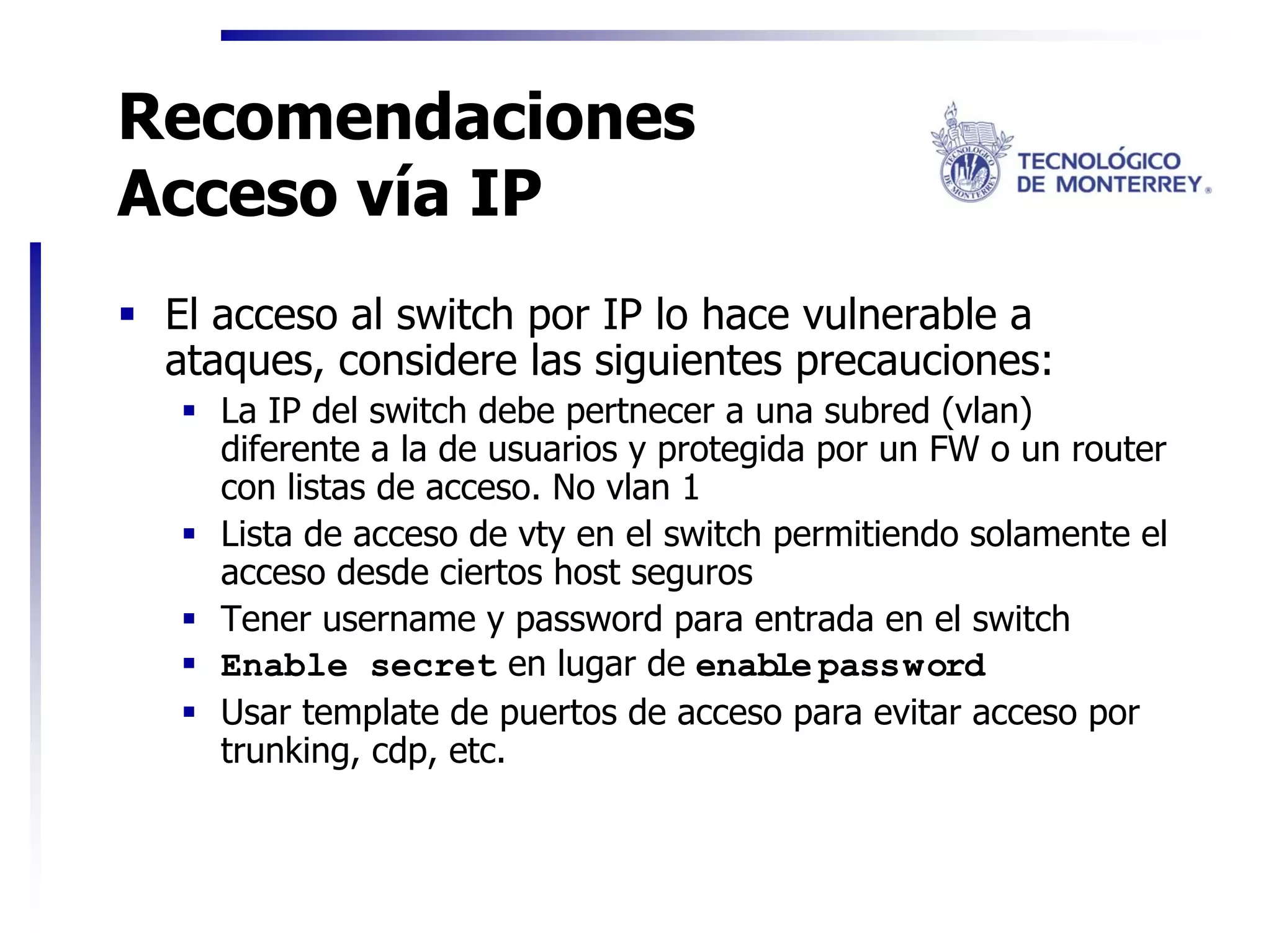 Recomendaciones
Acceso vía IP
 El acceso al switch por IP lo hace vulnerable a
 ataques, considere las siguientes precauciones:
   La IP del switch debe pertnecer a una subred (vlan)
   diferente a la de usuarios y protegida por un FW o un router
   con listas de acceso. No vlan 1
   Lista de acceso de vty en el switch permitiendo solamente el
   acceso desde ciertos host seguros
   Tener username y password para entrada en el switch
   Enable secret en lugar de enable password
   Usar template de puertos de acceso para evitar acceso por
   trunking, cdp, etc.
 