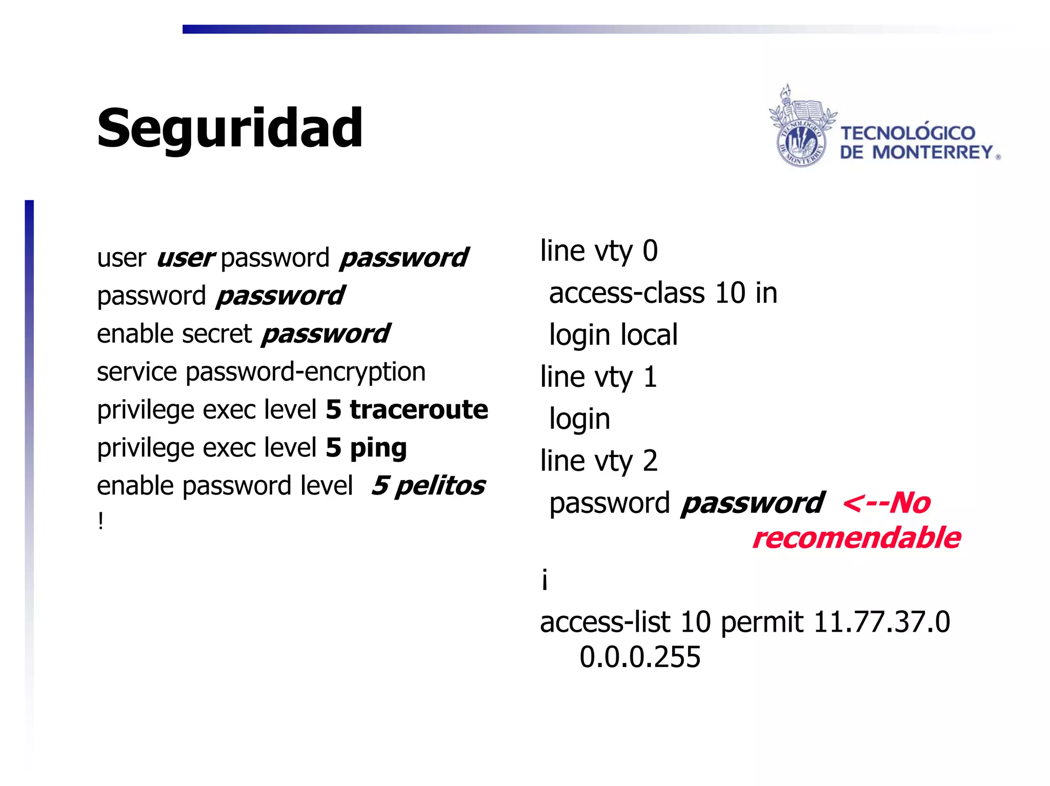 Seguridad

user user password password         line vty 0
password password                    access-class 10 in
enable secret password               login local
service password-encryption         line vty 1
privilege exec level 5 traceroute    login
privilege exec level 5 ping
                                    line vty 2
enable password level 5 pelitos
                                     password password <--No
!
                                                    recomendable
                                    ¡
                                    access-list 10 permit 11.77.37.0
                                       0.0.0.255
 