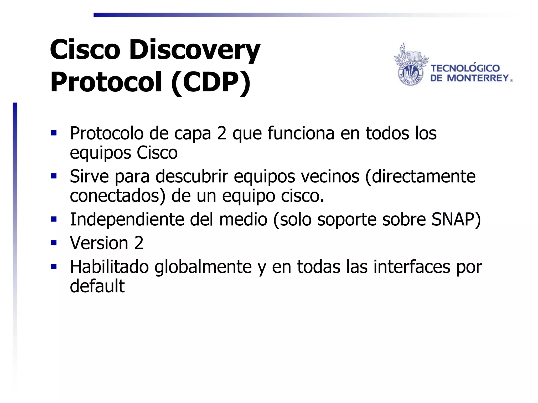 Cisco Discovery
Protocol (CDP)
 Protocolo de capa 2 que funciona en todos los
 equipos Cisco
 Sirve para descubrir equipos vecinos (directamente
 conectados) de un equipo cisco.
 Independiente del medio (solo soporte sobre SNAP)
 Version 2
 Habilitado globalmente y en todas las interfaces por
 default
 