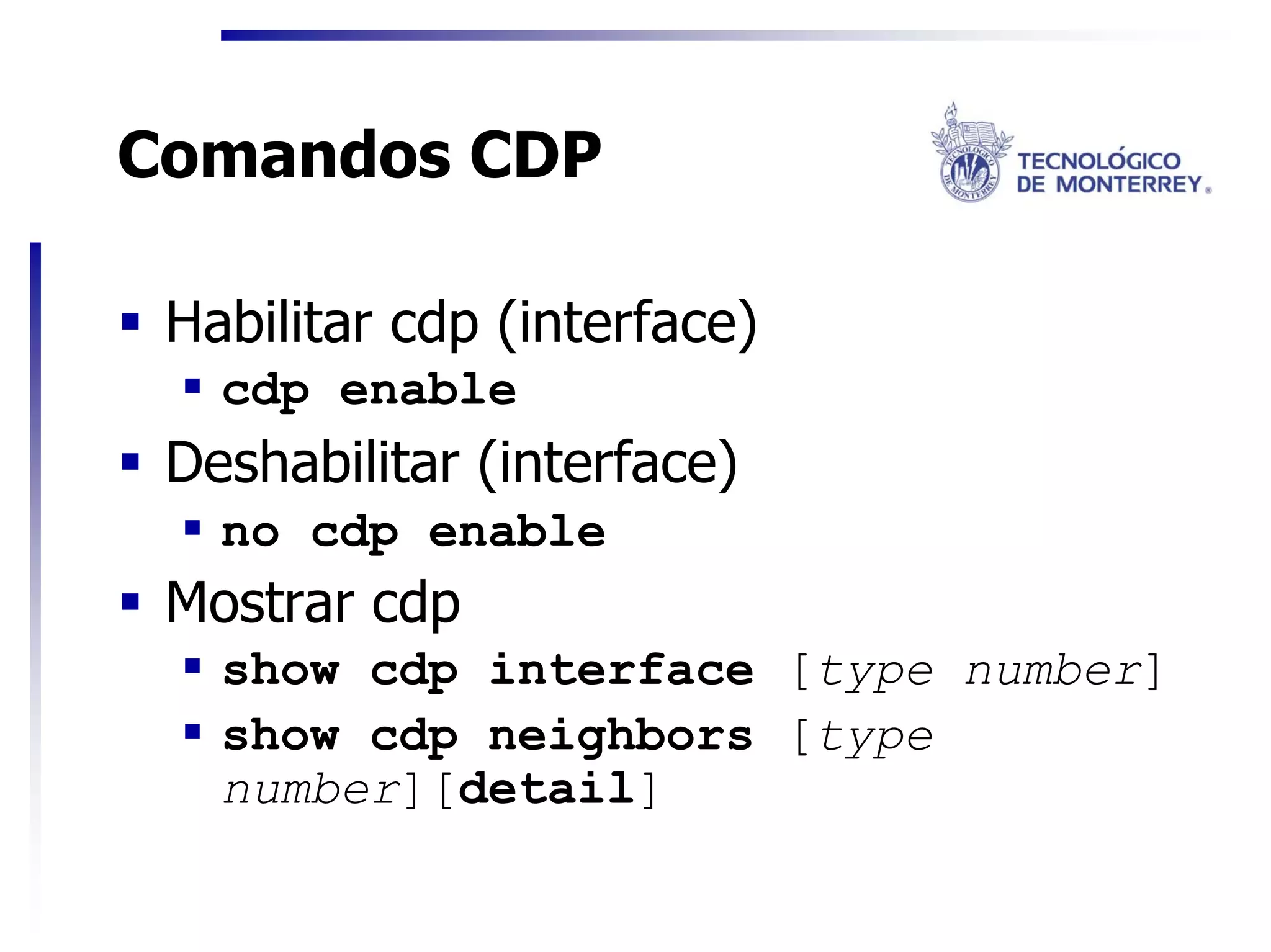 Comandos CDP

 Habilitar cdp (interface)
   cdp enable
 Deshabilitar (interface)
   no cdp enable
 Mostrar cdp
   show cdp interface [type number]
   show cdp neighbors [type
   number][detail]
 