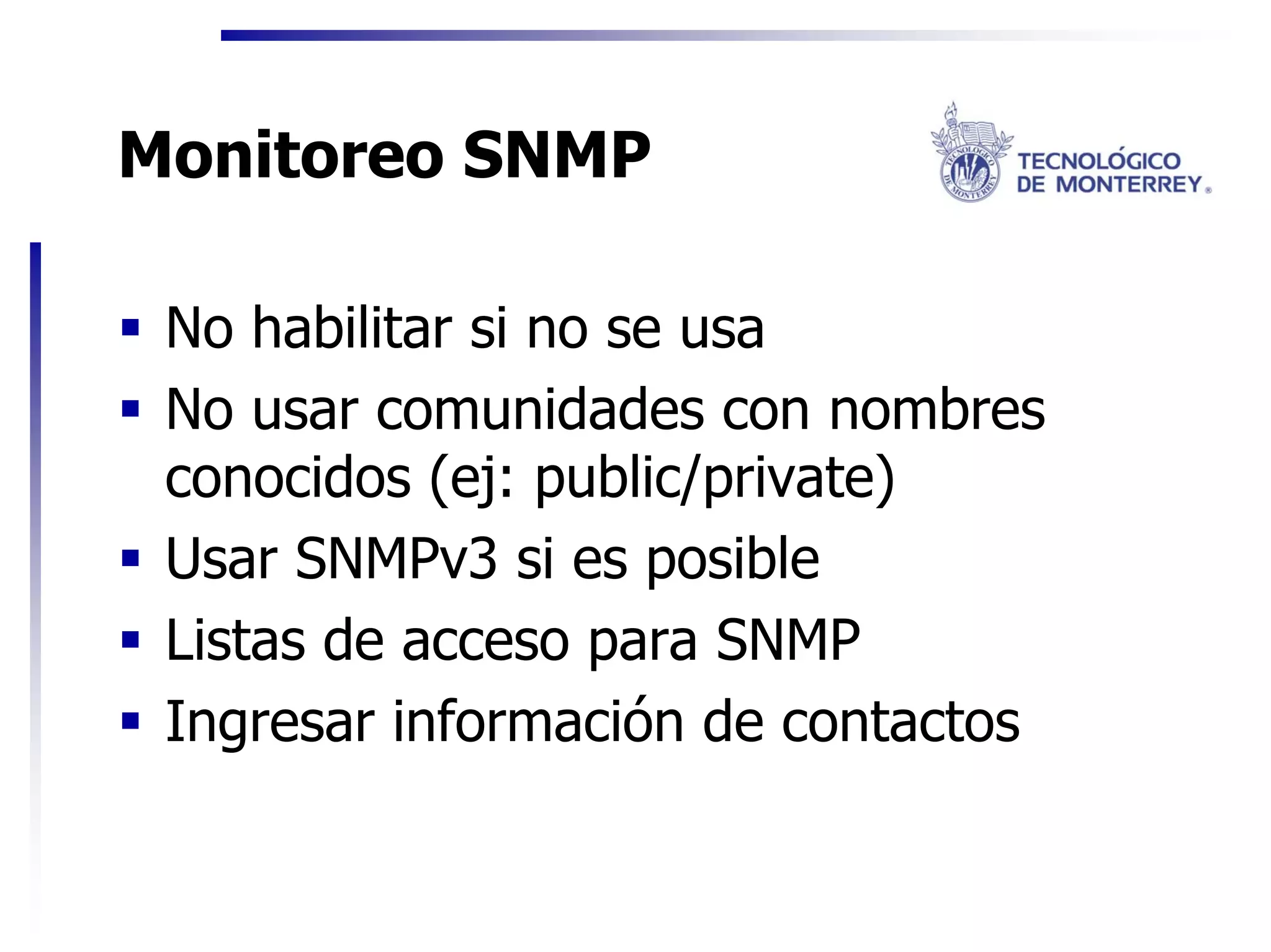Monitoreo SNMP

 No habilitar si no se usa
 No usar comunidades con nombres
 conocidos (ej: public/private)
 Usar SNMPv3 si es posible
 Listas de acceso para SNMP
 Ingresar información de contactos
 