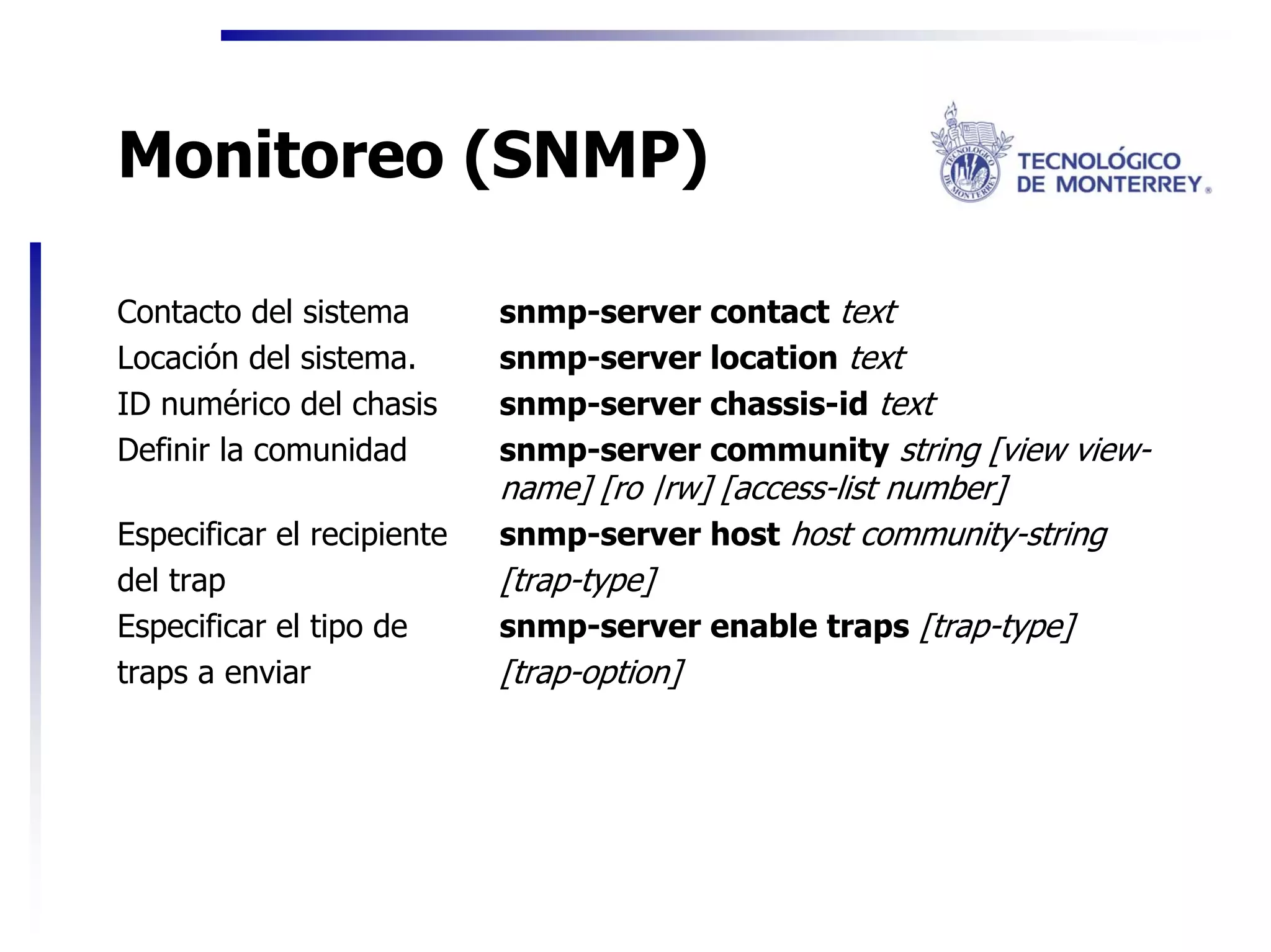 Monitoreo (SNMP)

Contacto del sistema        snmp-server contact text
Locación del sistema.       snmp-server location text
ID numérico del chasis      snmp-server chassis-id text
Definir la comunidad        snmp-server community string [view view-
                            name] [ro |rw] [access-list number]
Especificar el recipiente   snmp-server host host community-string
del trap                    [trap-type]
Especificar el tipo de      snmp-server enable traps [trap-type]
traps a enviar              [trap-option]
 