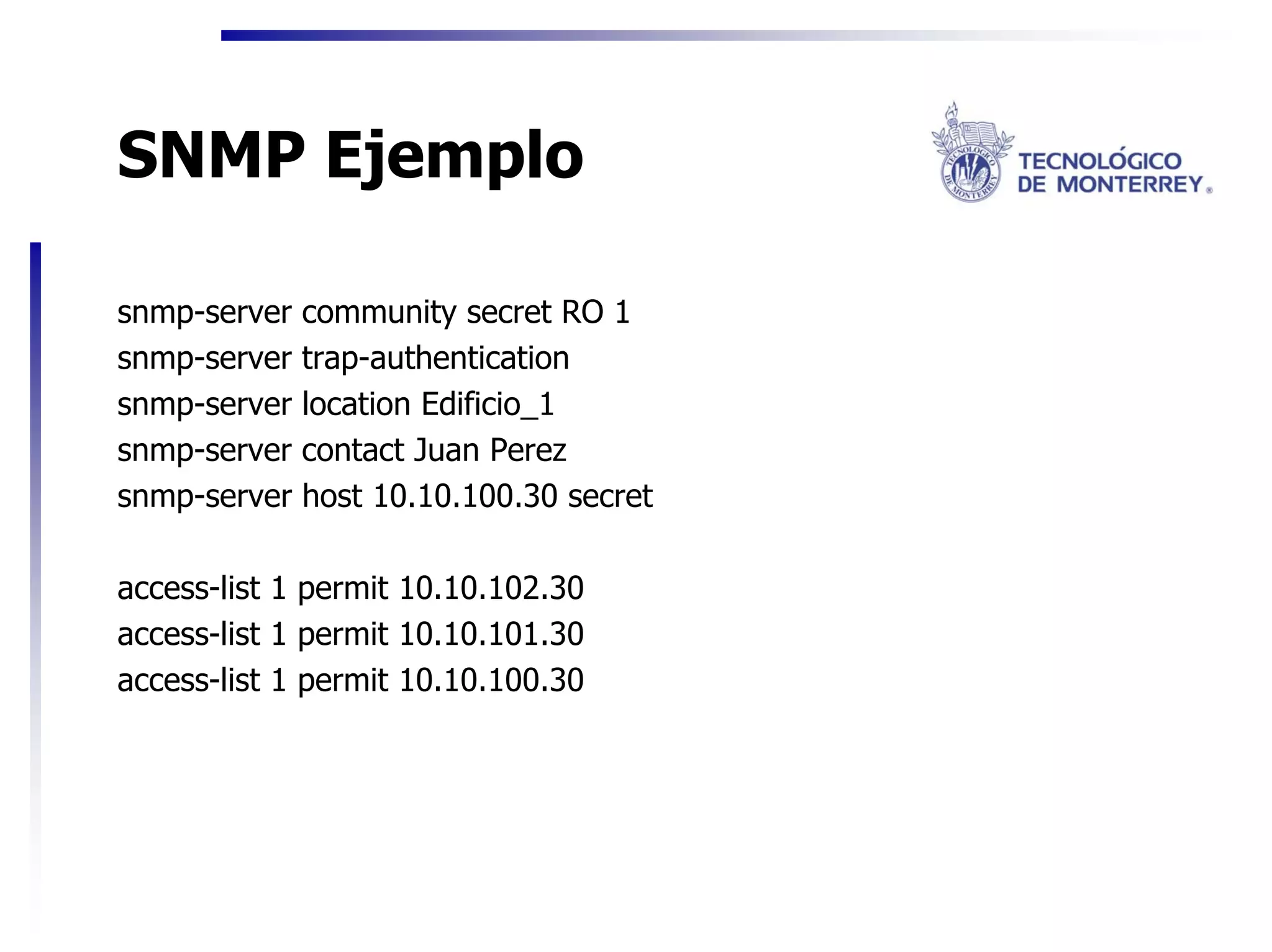 SNMP Ejemplo

snmp-server   community secret RO 1
snmp-server   trap-authentication
snmp-server   location Edificio_1
snmp-server   contact Juan Perez
snmp-server   host 10.10.100.30 secret

access-list 1 permit 10.10.102.30
access-list 1 permit 10.10.101.30
access-list 1 permit 10.10.100.30
 