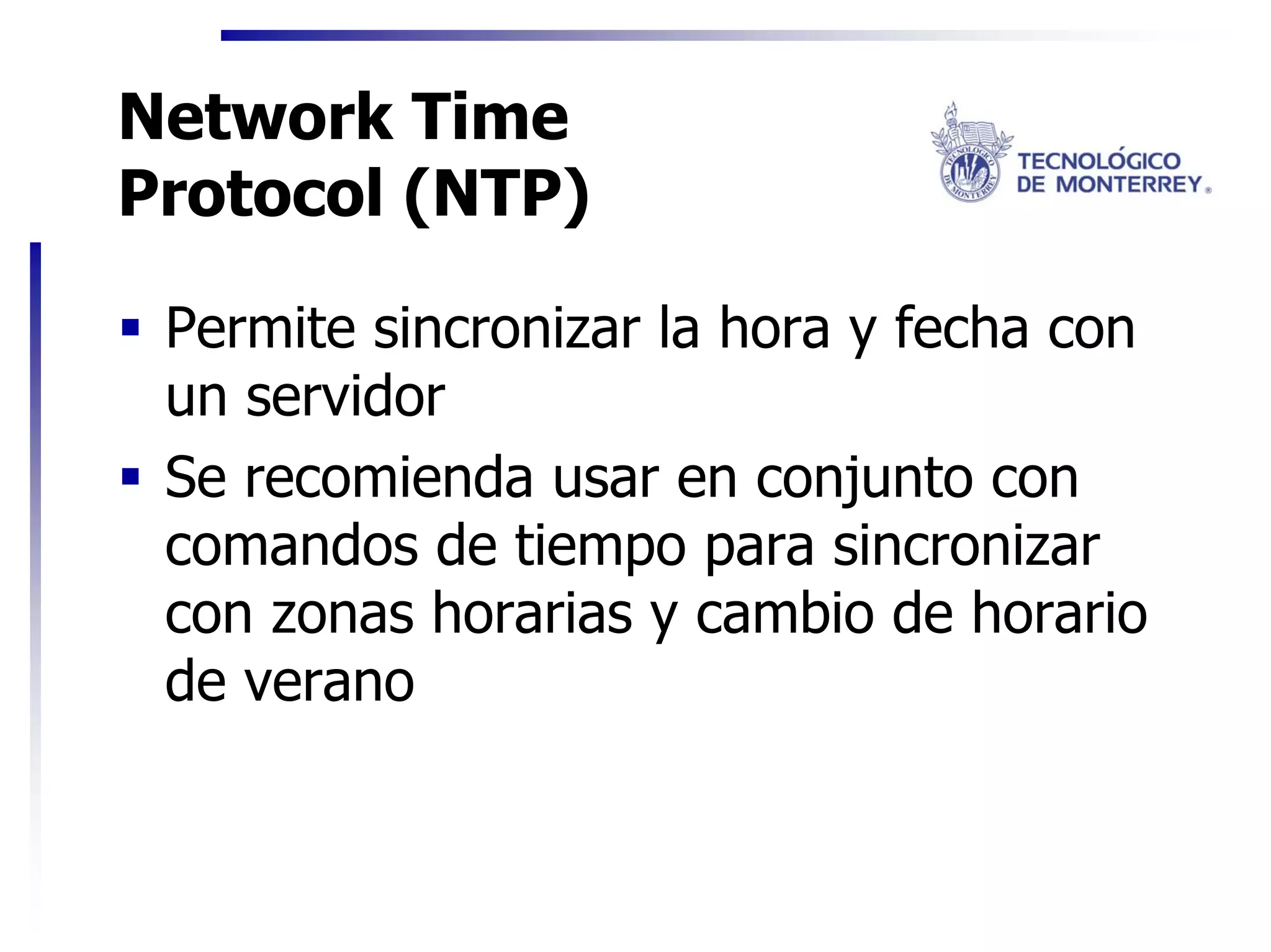 Network Time
Protocol (NTP)

 Permite sincronizar la hora y fecha con
 un servidor
 Se recomienda usar en conjunto con
 comandos de tiempo para sincronizar
 con zonas horarias y cambio de horario
 de verano
 