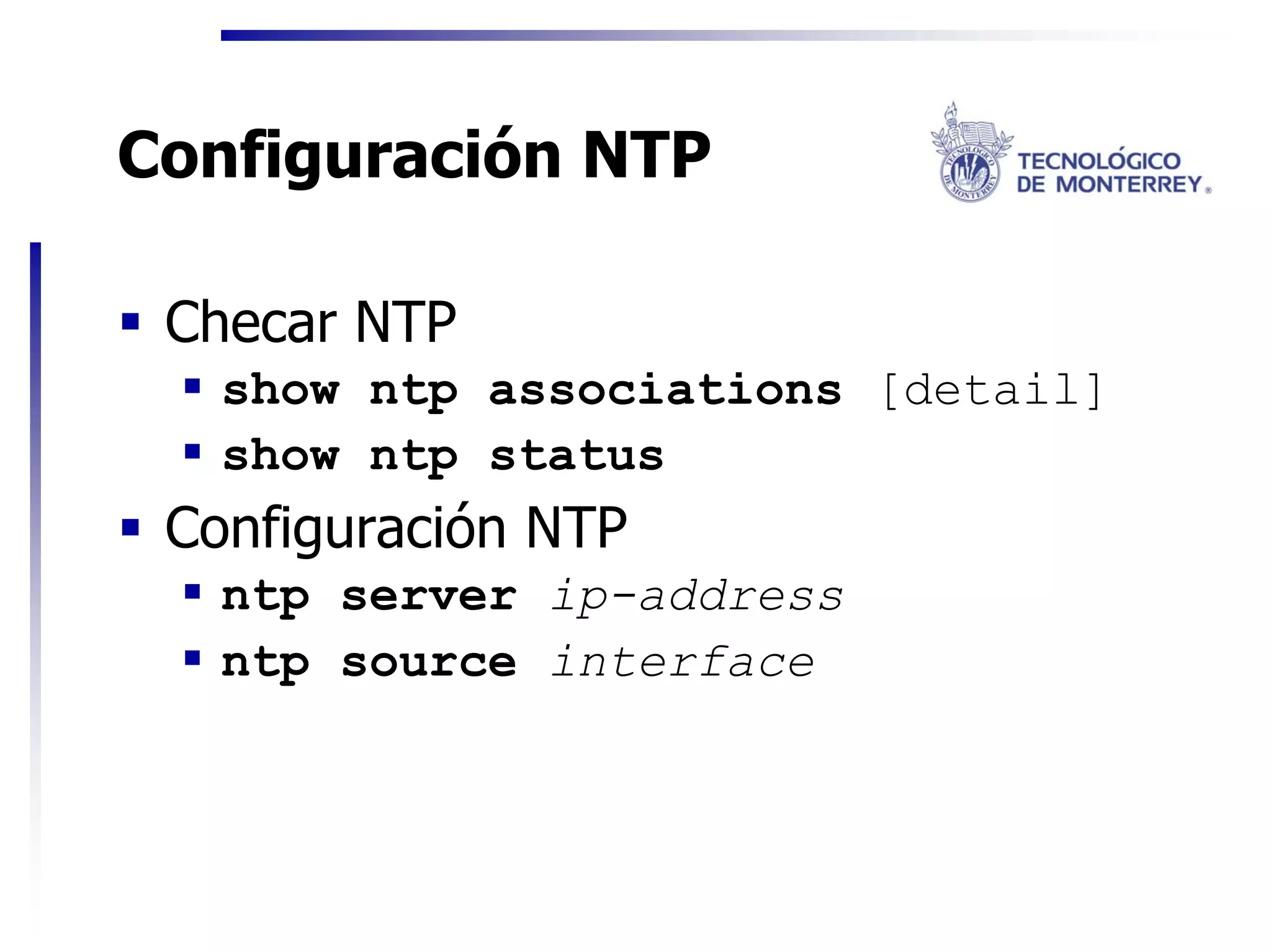 Configuración NTP

 Checar NTP
   show ntp associations [detail]
   show ntp status
 Configuración NTP
   ntp server ip-address
   ntp source interface
 