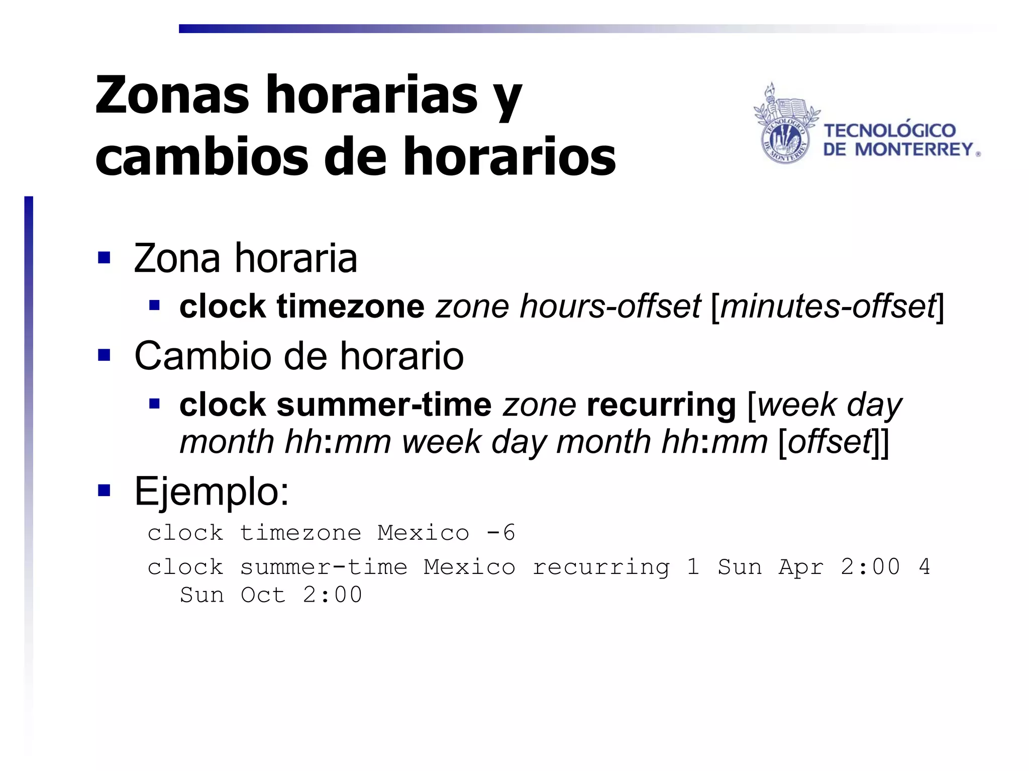Zonas horarias y
cambios de horarios
 Zona horaria
   clock timezone zone hours-offset [minutes-offset]
 Cambio de horario
   clock summer-time zone recurring [week day
   month hh:mm week day month hh:mm [offset]]
 Ejemplo:
 clock timezone Mexico -6
 clock summer-time Mexico recurring 1 Sun Apr 2:00 4
   Sun Oct 2:00
 