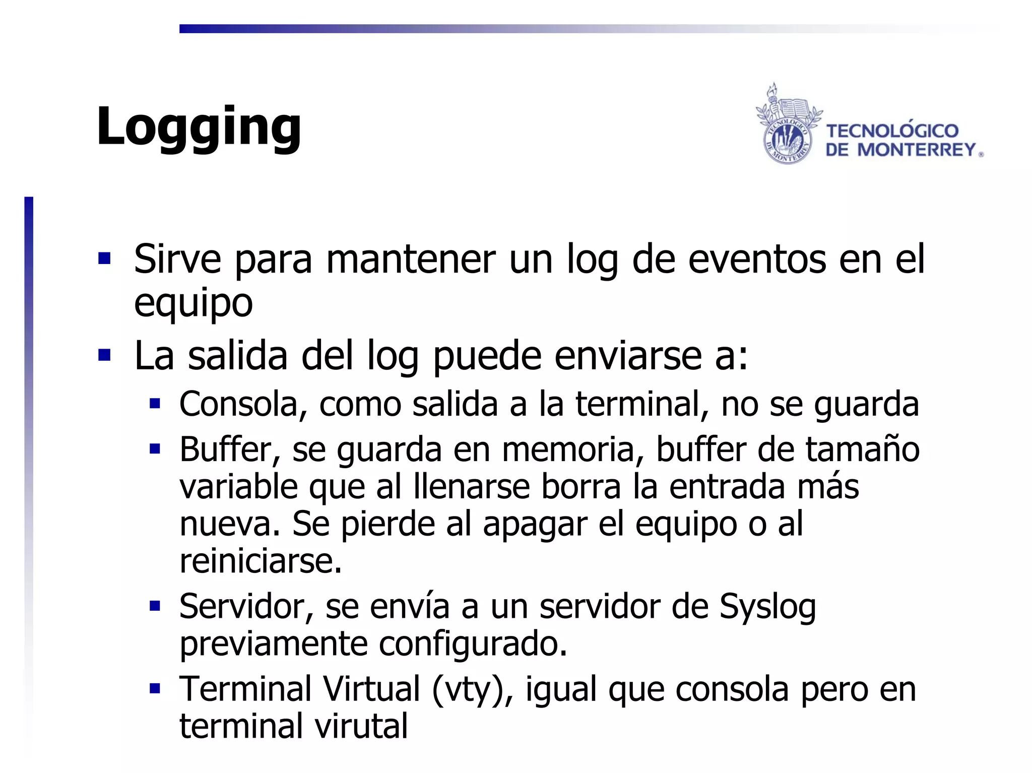 Logging

 Sirve para mantener un log de eventos en el
 equipo
 La salida del log puede enviarse a:
   Consola, como salida a la terminal, no se guarda
   Buffer, se guarda en memoria, buffer de tamaño
   variable que al llenarse borra la entrada más
   nueva. Se pierde al apagar el equipo o al
   reiniciarse.
   Servidor, se envía a un servidor de Syslog
   previamente configurado.
   Terminal Virtual (vty), igual que consola pero en
   terminal virutal
 