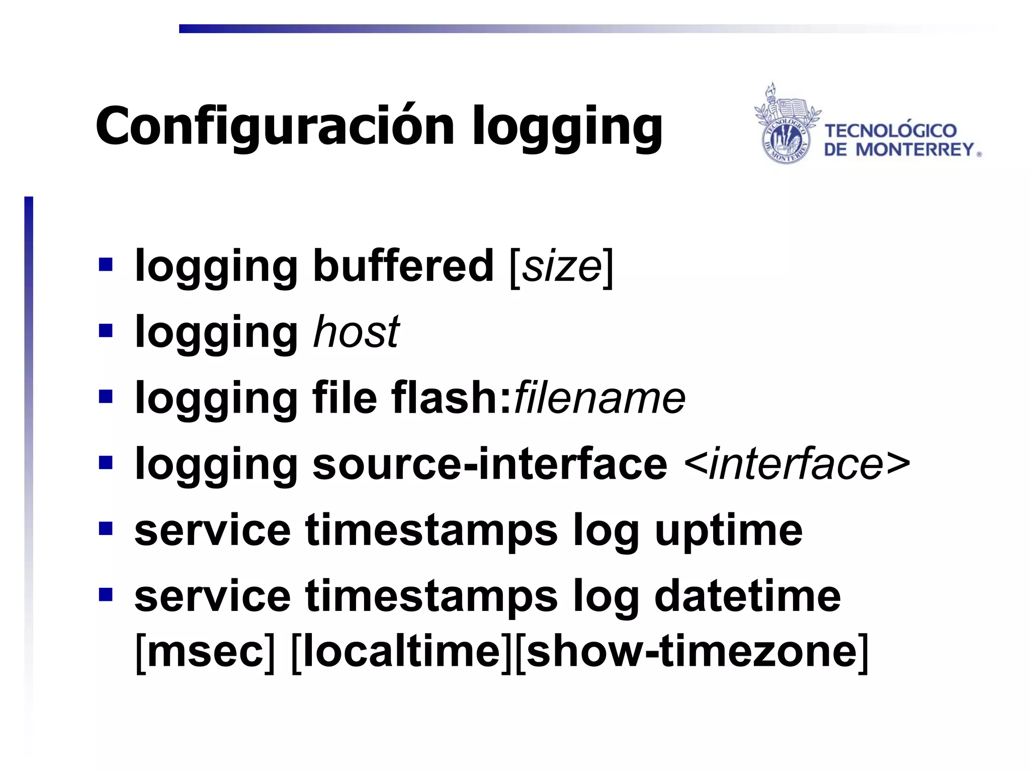 Configuración logging

 logging buffered [size]
 logging host
 logging file flash:filename
 logging source-interface <interface>
 service timestamps log uptime
 service timestamps log datetime
 [msec] [localtime][show-timezone]
 