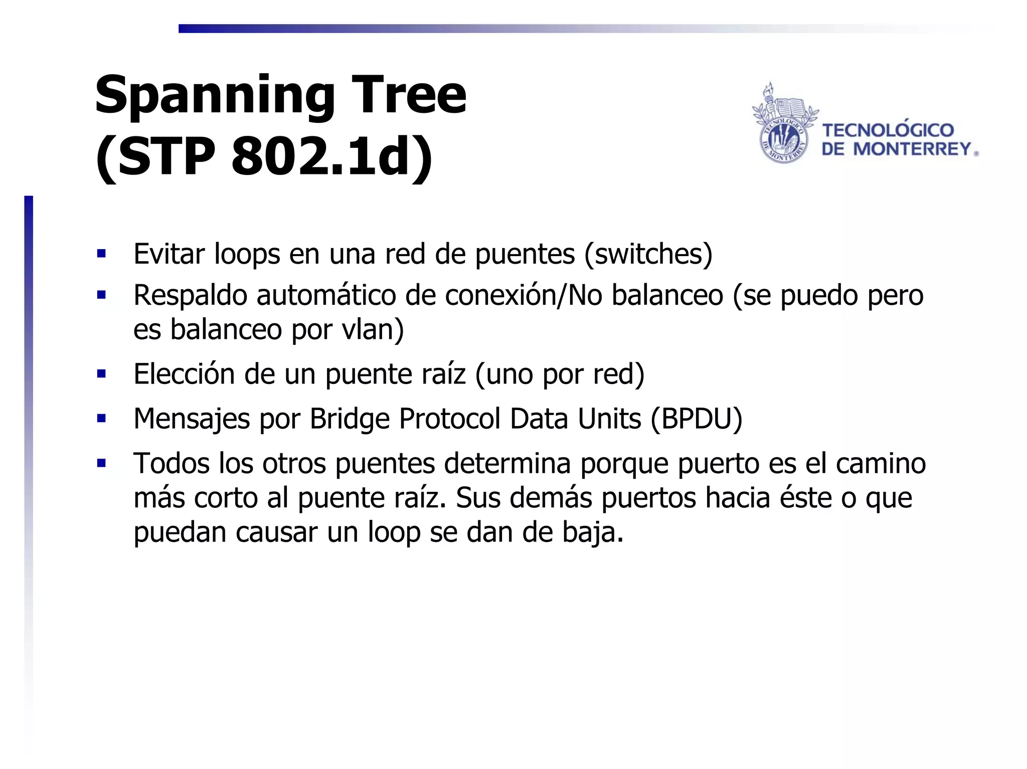 Spanning Tree
(STP 802.1d)
 Evitar loops en una red de puentes (switches)
 Respaldo automático de conexión/No balanceo (se puedo pero
 es balanceo por vlan)
 Elección de un puente raíz (uno por red)
 Mensajes por Bridge Protocol Data Units (BPDU)
 Todos los otros puentes determina porque puerto es el camino
 más corto al puente raíz. Sus demás puertos hacia éste o que
 puedan causar un loop se dan de baja.
 