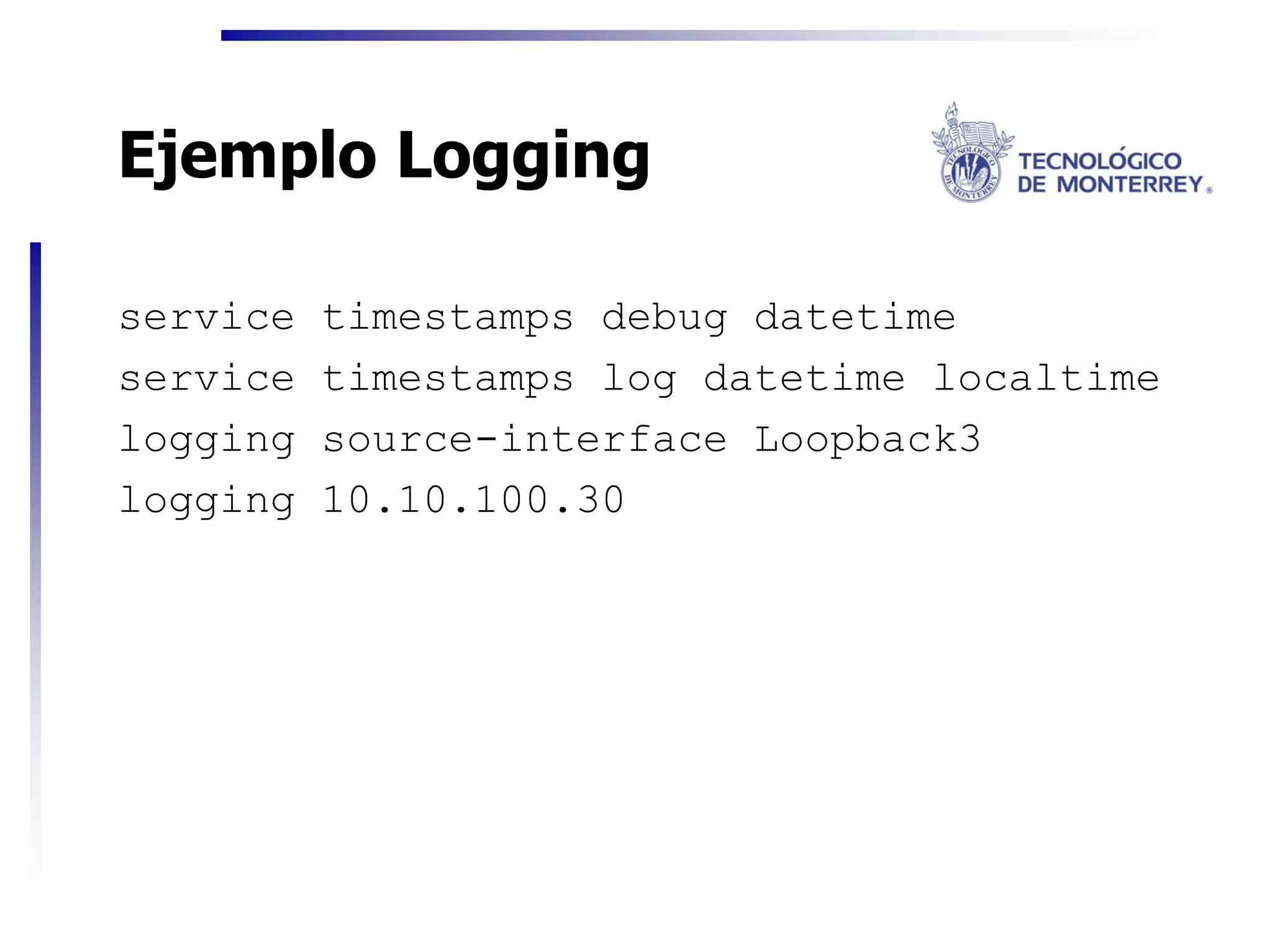 Ejemplo Logging

service   timestamps debug datetime
service   timestamps log datetime localtime
logging   source-interface Loopback3
logging   10.10.100.30
 