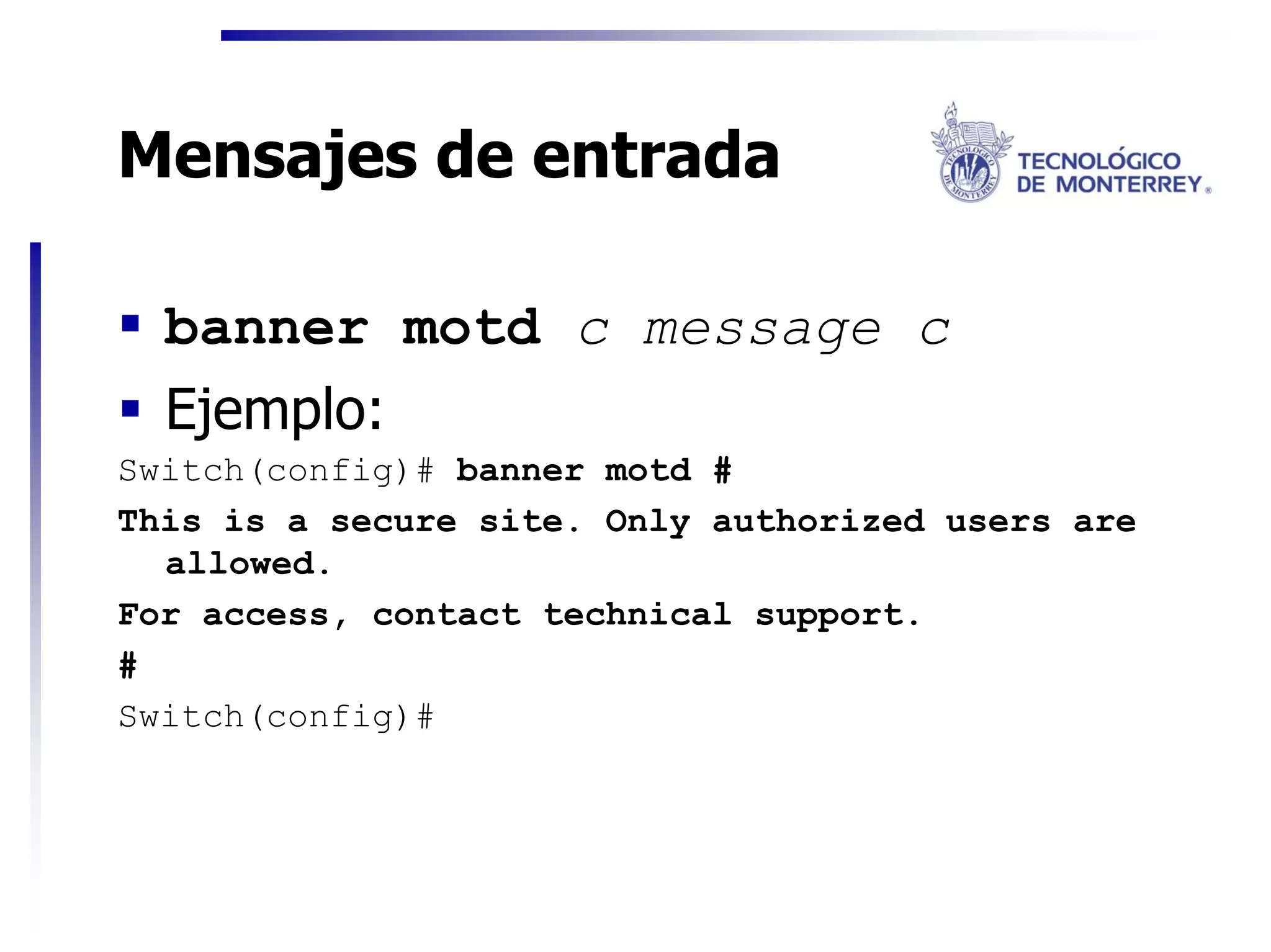 Mensajes de entrada

  banner motd c message c
  Ejemplo:
Switch(config)# banner motd #
This is a secure site. Only authorized users are
  allowed.
For access, contact technical support.
#
Switch(config)#
 